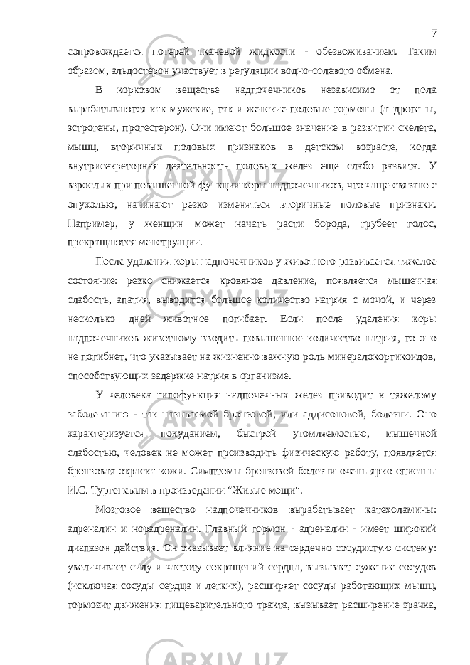 сопровождается потерей тканевой жидкости - обезвоживанием. Таким образом, альдостерон участвует в регуляции водно-солевого обмена. В корковом веществе надпочечников независимо от пола вырабатываются как мужские, так и женские половые гормоны (андрогены, эстрогены, прогестерон). Они имеют большое значение в развитии скелета, мышц, вторичных половых признаков в детском возрасте, когда внутрисекреторная деятельность половых желез еще слабо развита. У взрослых при повышенной функции коры надпочечников, что чаще связано с опухолью, начинают резко изменяться вторичные половые признаки. Например, у женщин может начать расти борода, грубеет голос, прекращаются менструации. После удаления коры надпочечников у животного развивается тяжелое состояние: резко снижается кровяное давление, появляется мышечная слабость, апатия, выводится большое количество натрия с мочой, и через несколько дней животное погибает. Если после удаления коры надпочечников животному вводить повышенное количество натрия, то оно не погибнет, что указывает на жизненно важную роль минералокортикоидов, способствующих задержке натрия в организме. У человека гипофункция надпочечных желез приводит к тяжелому заболеванию - так называемой бронзовой, или аддисоновой, болезни. Оно характеризуется похуданием, быстрой утомляемостью, мышечной слабостью, человек не может производить физическую работу, появляется бронзовая окраска кожи. Симптомы бронзовой болезни очень ярко описаны И.С. Тургеневым в произведении &#34;Живые мощи&#34;. Мозговое вещество надпочечников вырабатывает катехоламины: адреналин и норадреналин. Главный гормон - адреналин - имеет широкий диапазон действия. Он оказывает влияние на сердечно-сосудистую систему: увеличивает силу и частоту сокращений сердца, вызывает сужение сосудов (исключая сосуды сердца и легких), расширяет сосуды работающих мышц, тормозит движения пищеварительного тракта, вызывает расширение зрачка, 7 