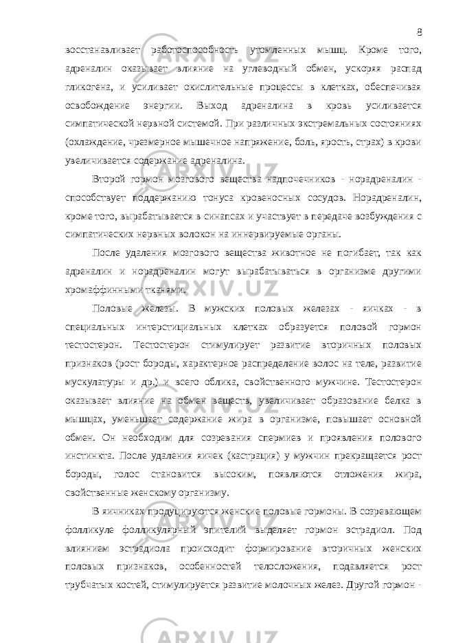 восстанавливает работоспособность утомленных мышц. Кроме того, адреналин оказывает влияние на углеводный обмен, ускоряя распад гликогена, и усиливает окислительные процессы в клетках, обеспечивая освобождение энергии. Выход адреналина в кровь усиливается симпатической нервной системой. При различных экстремальных состояниях (охлаждение, чрезмерное мышечное напряжение, боль, ярость, страх) в крови увеличивается содержание адреналина. Второй гормон мозгового вещества надпочечников - норадреналин - способствует поддержанию тонуса кровеносных сосудов. Норадреналин, кроме того, вырабатывается в синапсах и участвует в передаче возбуждения с симпатических нервных волокон на иннервируемые органы. После удаления мозгового вещества животное не погибает, так как адреналин и норадреналин могут вырабатываться в организме другими хромаффинными тканями. Половые железы. В мужских половых железах - яичках - в специальных интерстициальных клетках образуется половой гормон тестостерон. Тестостерон стимулирует развитие вторичных половых признаков (рост бороды, характерное распределение волос на теле, развитие мускулатуры и др.) и всего облика, свойственного мужчине. Тестостерон оказывает влияние на обмен веществ, увеличивает образование белка в мышцах, уменьшает содержание жира в организме, повышает основной обмен. Он необходим для созревания спермиев и проявления полового инстинкта. После удаления яичек (кастрация) у мужчин прекращается рост бороды, голос становится высоким, появляются отложения жира, свойственные женскому организму. В яичниках продуцируются женские половые гормоны. В созревающем фолликуле фолликулярный эпителий выделяет гормон эстрадиол. Под влиянием эстрадиола происходит формирование вторичных женских половых признаков, особенностей телосложения, подавляется рост трубчатых костей, стимулируется развитие молочных желез. Другой гормон - 8 