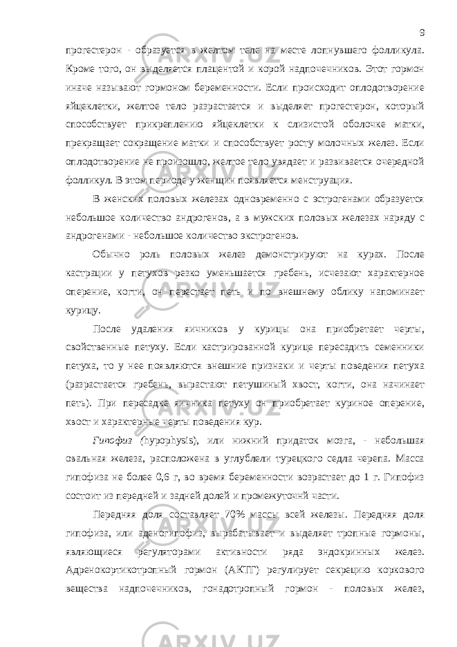 прогестерон - образуется в желтом теле на месте лопнувшего фолликула. Кроме того, он выделяется плацентой и корой надпочечников. Этот гормон иначе называют гормоном беременности. Если происходит оплодотворение яйцеклетки, желтое тело разрастается и выделяет прогестерон, который способствует прикреплению яйцеклетки к слизистой оболочке матки, прекращает сокращение матки и способствует росту молочных желез. Если оплодотворение не произошло, желтое тело увядает и развивается очередной фолликул. В этом периоде у женщин появляется менструация. В женских половых железах одновременно с эстрогенами образуется небольшое количество андрогенов, а в мужских половых железах наряду с андрогенами - небольшое количество экстрогенов. Обычно роль половых желез демонстрируют на курах. После кастрации у петухов резко уменьшается гребень, исчезают характерное оперение, когти, он перестает петь и по внешнему облику напоминает курицу. После удаления яичников у курицы она приобретает черты, свойственные петуху. Если кастрированной курице пересадить семенники петуха, то у нее появляются внешние признаки и черты поведения петуха (разрастается гребень, вырастают петушиный хвост, когти, она начинает петь). При пересадке яичника петуху он приобретает куриное оперение, хвост и характерные черты поведения кур. Гипофиз ( hypophysis ), или нижний придаток мозга, - небольшая овальная железа, расположена в углублели турецкого седла черепа. Масса гипофиза не более 0,6 г, во время беременности возрастает до 1 г. Гипофиз состоит из передней и задней долей и промежуточнй части. Передняя доля составляет 70% массы всей железы. Передняя доля гипофиза, или аденогипофиз, вырабатывает и выделяет тропные гормоны, являющиеся регуляторами активности ряда эндокринных желез. Адренокортикотропный гормон (АКТГ) регулирует секрецию коркового вещества надпочечников, гонадотропный гормон - половых желез, 9 