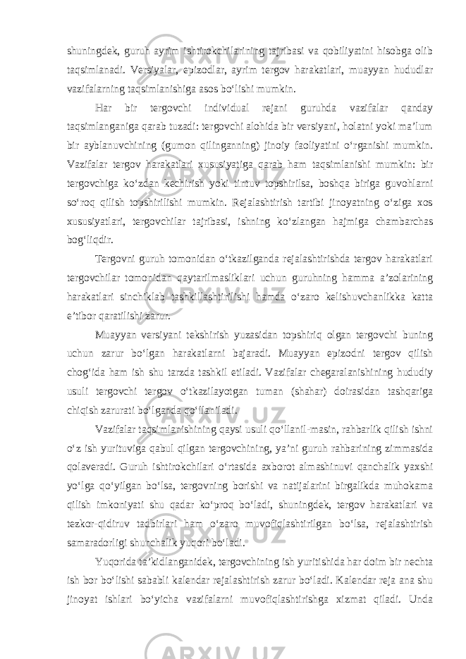 shuningdek, guruh ayrim ishtirokchilarining tajribasi va qobiliyatini hisobga olib taqsimlanadi. Versiyalar, epizodlar, ayrim tergov harakatlari, muayyan hududlar vazifalarning taqsimlanishiga asos bo‘lishi mumkin. Har bir tergovchi individual rejani guruhda vazifalar qanday taqsimlanganiga qarab tuzadi: tergovchi alohida bir versiyani, holatni yoki ma’lum bir ayblanuvchining (gumon qilinganning) jinoiy faoliyatini o‘rganishi mumkin. Vazifalar tergov harakatlari xususiyatiga qarab ham taqsimlanishi mumkin: bir tergovchiga ko‘zdan kechirish yoki tintuv topshirilsa, boshqa biriga guvohlarni so‘roq qilish topshirilishi mumkin. Rejalashtirish tartibi jinoyatning o‘ziga xos xususiyatlari, tergovchilar tajribasi, ishning ko‘zlangan hajmiga chambarchas bog‘liqdir. Tergovni guruh tomonidan o‘tkazilganda rejalashtirishda tergov harakatlari tergovchilar tomonidan qaytarilmasliklari uchun guruhning hamma a’zolarining harakatlari sinchiklab tashkillashtirilishi hamda o‘zaro kelishuvchanlikka katta e’tibor qaratilishi zarur. Muayyan versiyani tekshirish yuzasidan topshiriq olgan tergovchi buning uchun zarur bo‘lgan harakatlarni bajaradi. Muayyan epizodni tergov qilish chog‘ida ham ish shu tarzda tashkil etiladi. Vazifalar chegaralanishining hududiy usuli tergovchi tergov o‘tkazilayotgan tuman (shahar) doirasidan tashqariga chiqish zarurati bo‘lganda qo‘llaniladi. Vazifalar taqsimlanishining qaysi usuli qo‘llanil-masin, rahbarlik qilish ishni o‘z ish yurituviga qabul qilgan tergovchining, ya’ni guruh rahbarining zimmasida qolaveradi. Guruh ishtirokchilari o‘rtasida axborot almashinuvi qanchalik yaxshi yo‘lga qo‘yilgan bo‘lsa, tergovning borishi va natijalarini birgalikda muhokama qilish imkoniyati shu qadar ko‘proq bo‘ladi, shuningdek, tergov harakatlari va tezkor-qidiruv tadbirlari ham o‘zaro muvofiqlashtirilgan bo‘lsa, rejalashtirish samaradorligi shunchalik yuqori bo‘ladi. Yuqorida ta’kidlanganidek, tergovchining ish yuritishida har doim bir nechta ish bor bo‘lishi sababli kalendar rejalashtirish zarur bo‘ladi. Kalendar reja ana shu jinoyat ishlari bo‘yicha vazifalarni muvofiqlashtirishga xizmat qiladi. Unda 