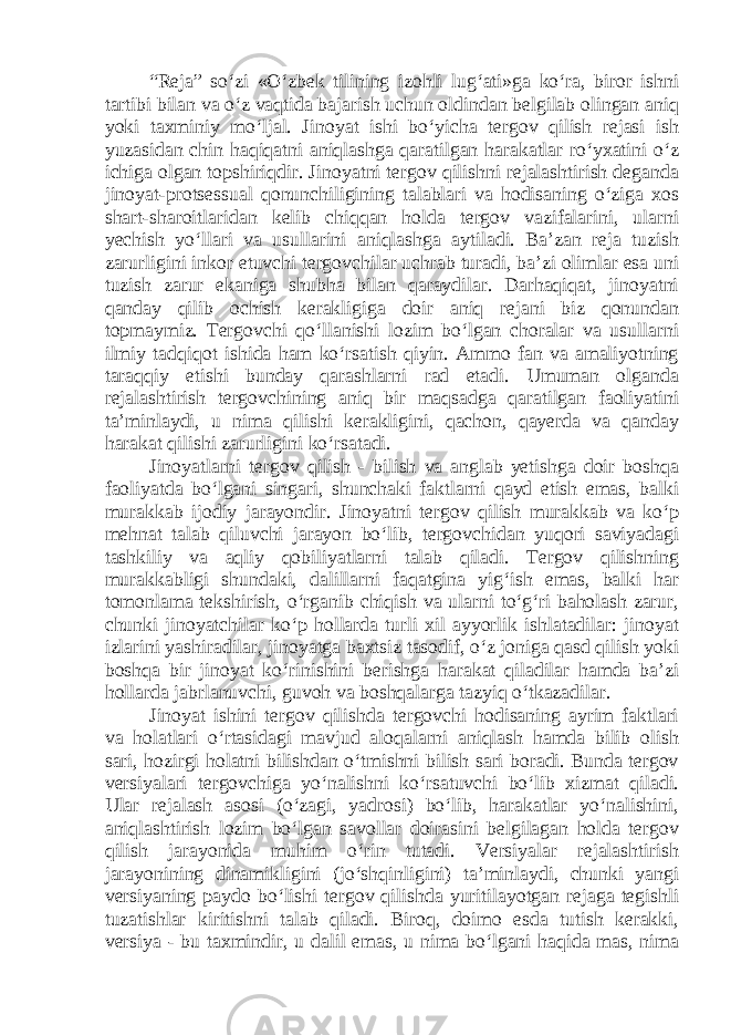 “Reja” so‘zi «O‘zbek tilining izohli lug‘ati»ga ko‘ra, biror ishni tartibi bilan va o‘z vaqtida bajarish uchun oldindan belgilab olingan aniq yoki taxminiy mo‘ljal. Jinoyat ishi bo‘yicha tergov qilish rejasi ish yuzasidan chin haqiqatni aniqlashga qaratilgan harakatlar ro‘yxatini o‘z ichiga olgan topshiriqdir. Jinoyatni tergov qilishni rejalashtirish deganda jinoyat-protsessual qonunchiligining talablari va hodisaning o‘ziga xos shart-sharoitlaridan kelib chiqqan holda tergov vazifalarini, ularni yechish yo‘llari va usullarini aniqlashga aytiladi. Ba’zan reja tuzish zarurligini inkor etuvchi tergovchilar uchrab turadi, ba’zi olimlar esa uni tuzish zarur ekaniga shubha bilan qaraydilar. Darhaqiqat, jinoyatni qanday qilib ochish kerakligiga doir aniq rejani biz qonundan topmaymiz. Tergovchi qo‘llanishi lozim bo‘lgan choralar va usullarni ilmiy tadqiqot ishida ham ko‘rsatish qiyin. Ammo fan va amaliyotning taraqqiy etishi bunday qarashlarni rad etadi. Umuman olganda rejalashtirish tergovchining aniq bir maqsadga qaratilgan faoliyatini ta’minlaydi, u nima qilishi kerakligini, qachon, qayerda va qanday harakat qilishi zarurligini ko‘rsatadi. Jinoyatlarni tergov qilish - bilish va anglab yetishga doir boshqa faoliyatda bo‘lgani singari, shunchaki faktlarni qayd etish emas, balki murakkab ijodiy jarayondir. Jinoyatni tergov qilish murakkab va ko‘p mehnat talab qiluvchi jarayon bo‘lib, tergovchidan yuqori saviyadagi tashkiliy va aqliy qobiliyatlarni talab qiladi. Tergov qilishning murakkabligi shundaki, dalillarni faqatgina yig‘ish emas, balki har tomonlama tekshirish, o‘rganib chiqish va ularni to‘g‘ri baholash zarur, chunki jinoyatchilar ko‘p hollarda turli xil ayyorlik ishlatadilar: jinoyat izlarini yashiradilar, jinoyatga baxtsiz tasodif, o‘z joniga qasd qilish yoki boshqa bir jinoyat ko‘rinishini berishga harakat qiladilar hamda ba’zi hollarda jabrlanuvchi, guvoh va boshqalarga tazyiq o‘tkazadilar. Jinoyat ishini tergov qilishda tergovchi hodisaning ayrim faktlari va holatlari o‘rtasidagi mavjud aloqalarni aniqlash hamda bilib olish sari, hozirgi holatni bilishdan o‘tmishni bilish sari boradi. Bunda tergov versiyalari tergovchiga yo‘nalishni ko‘rsatuvchi bo‘lib xizmat qiladi. Ular rejalash asosi (o‘zagi, yadrosi) bo‘lib, harakatlar yo‘nalishini, aniqlashtirish lozim bo‘lgan savollar doirasini belgilagan holda tergov qilish jarayonida muhim o‘rin tutadi. Versiyalar rejalashtirish jarayonining dinamikligini (jo‘shqinligini) ta’minlaydi, chunki yangi versiyaning paydo bo‘lishi tergov qilishda yuritilayotgan rejaga tegishli tuzatishlar kiritishni talab qiladi. Biroq, doimo esda tutish kerakki, versiya - bu taxmindir, u dalil emas, u nima bo‘lgani haqida mas, nima 