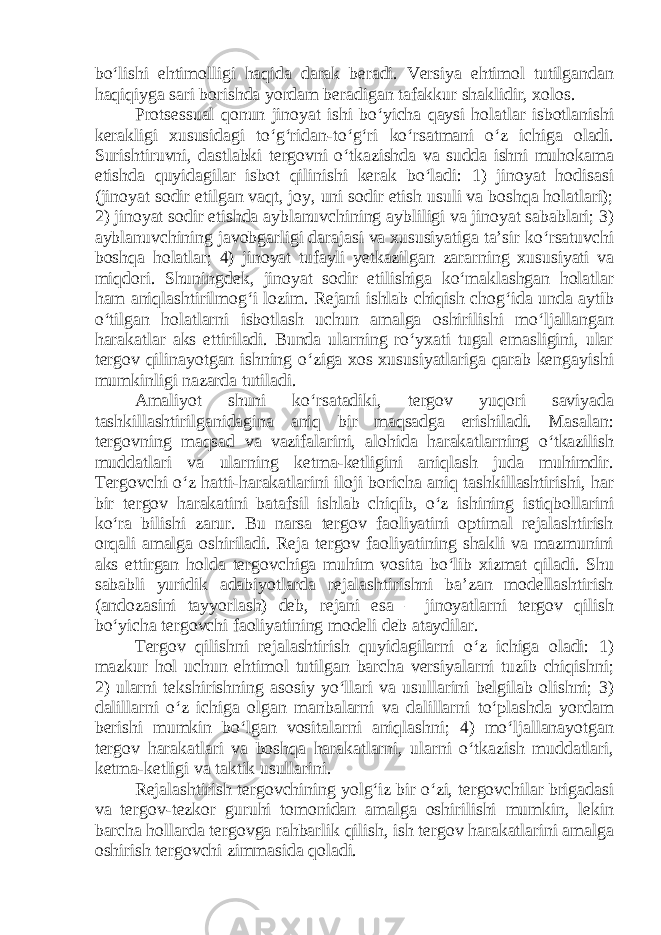 bo‘lishi ehtimolligi haqida darak beradi. Versiya ehtimol tutilgandan haqiqiyga sari borishda yordam beradigan tafakkur shaklidir, xolos. Protsessual qonun jinoyat ishi bo‘yicha qaysi holatlar isbotlanishi kerakligi xususidagi to‘g‘ridan-to‘g‘ri ko‘rsatmani o‘z ichiga oladi. Surishtiruvni, dastlabki tergovni o‘tkazishda va sudda ishni muhokama etishda quyidagilar isbot qilinishi kerak bo‘ladi: 1) jinoyat hodisasi (jinoyat sodir etilgan vaqt, joy, uni sodir etish usuli va boshqa holatlari); 2) jinoyat sodir etishda ayblanuvchining aybliligi va jinoyat sabablari; 3) ayblanuvchining javobgarligi darajasi va xususiyatiga ta’sir ko‘rsatuvchi boshqa holatlar; 4) jinoyat tufayli yetkazilgan zararning xususiyati va miqdori. Shuningdek, jinoyat sodir etilishiga ko‘maklashgan holatlar ham aniqlashtirilmog‘i lozim. Rejani ishlab chiqish chog‘ida unda aytib o‘tilgan holatlarni isbotlash uchun amalga oshirilishi mo‘ljallangan harakatlar aks ettiriladi. Bunda ularning ro‘yxati tugal emasligini, ular tergov qilinayotgan ishning o‘ziga xos xususiyatlariga qarab kengayishi mumkinligi nazarda tutiladi. Amaliyot shuni ko‘rsatadiki, tergov yuqori saviyada tashkillashtirilganidagina aniq bir maqsadga erishiladi. Masalan: tergovning maqsad va vazifalarini, alohida harakatlarning o‘tkazilish muddatlari va ularning ketma-ketligini aniqlash juda muhimdir. Tergovchi o‘z hatti-harakatlarini iloji boricha aniq tashkillashtirishi, har bir tergov harakatini batafsil ishlab chiqib, o‘z ishining istiqbollarini ko‘ra bilishi zarur. Bu narsa tergov faoliyatini optimal rejalashtirish orqali amalga oshiriladi. Reja tergov faoliyatining shakli va mazmunini aks ettirgan holda tergovchiga muhim vosita bo‘lib xizmat qiladi. Shu sababli yuridik adabiyotlarda rejalashtirishni ba’zan modellashtirish (andozasini tayyorlash) deb, rejani esa – jinoyatlarni tergov qilish bo‘yicha tergovchi faoliyatining modeli deb ataydilar. Tergov qilishni rejalashtirish quyidagilarni o‘z ichiga oladi: 1) mazkur hol uchun ehtimol tutilgan barcha versiyalarni tuzib chiqishni; 2) ularni tekshirishning asosiy yo‘llari va usullarini belgilab olishni; 3) dalillarni o‘z ichiga olgan manbalarni va dalillarni to‘plashda yordam berishi mumkin bo‘lgan vositalarni aniqlashni; 4) mo‘ljallanayotgan tergov harakatlari va boshqa harakatlarni, ularni o‘tkazish muddatlari, ketma-ketligi va taktik usullarini. Rejalashtirish tergovchining yolg‘iz bir o‘zi, tergovchilar brigadasi va tergov-tezkor guruhi tomonidan amalga oshirilishi mumkin, lekin barcha hollarda tergovga rahbarlik qilish, ish tergov harakatlarini amalga oshirish tergovchi zimmasida qoladi. 