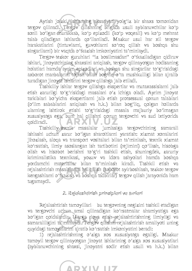 Aytish joizki, ishlarning aksariyati yolg‘iz bir shaxs tomonidan tergov qilinadi. Tergov qilishning brigada usuli ayblanuvchilar ko‘p sonli bo‘lgan murakkab, ko‘p epizodli (ko‘p voqeali) va ko‘p mehnat talab qiladigan ishlarda qo‘llaniladi. Mazkur usul har xil tergov harakatlarini (tintuvlarni, guvohlarni so‘roq qilish va boshqa shu singarilarni) bir vaqtda o‘tkazish imkoniyatini ta’minlaydi. Tergov-tezkor guruhlari “iz bosilmasdan” o‘tkaziladigan qidiruv ishlari, jinoyatchining shaxsini aniqlash, tergov qilinayotgan hodisaning holatlari hamda ayrim epizodlari va boshqa shu singarilar to‘g‘risidagi axborot manbalarini topish bilan bog‘liq o‘ta mushkulligi bilan ajralib turadigan jinoyat ishlarini tergov qilishga jalb etiladi. Tashkiliy ishlar tergov qilishga ekspertlar va mutaxassislarni jalb etish zarurligi to‘g‘risidagi masalani o‘z ichiga oladi. Ayrim jinoyat tarkiblari bo‘yicha ekspertlarni jalb etish protsessual qonun talablari (o‘lim sabablarini aniqlash va h.k.) bilan bog‘liq, qolgan hollarda ularning ishtirok etishi to‘g‘risidagi masala majburiy bo‘lmagan xususiyatga ega, buni hal qilishni qonun tergovchi va sud ixtiyorida qoldiradi. Tashkiliy-texnik masalalar jumlasiga tergovchining samarali ishlashi uchun zarur bo‘lgan sharoitlarni yaratish: xizmat xonalarini jihozlash, aloqa va transport vositalari bilan ta’minlash, texnik xizmat ko‘rsatish, ilmiy asoslangan ish tartibotini (rejimini) qo‘llash, hisobga olish va hisobot berishni to‘g‘ri tashkil etish, shuningdek, zaruriy kriminalistika texnikasi, yozuv va idora ashyolari hamda boshqa yordamchi materiallar bilan ta’minlash kiradi. Tashkil etish va rejalashtirish masalalarini hal qilish (axborot ayirboshlash, tezkor-tergov kengashlarni o‘tkazish va boshqa tadbirlar) tergov qilish jarayonida ham tugamaydi. 2. Rejalashtirish prinsiplari va turlari Rejalashtirish tamoyillari – bu tergovning negizini tashkil etadigan va tergovchi uchun amal qilinadigan ko ‘ rsatmalar ahamiyatiga ega bo ‘ lgan qoidalardir . Ularga rioya etish rejalashtirishning ilmiyligi va samaraliligini ta ’ minlaydi . Tergov qilishni rejalashtirish amaliyoti uning quyidagi tamoyillarini ajratib ko ‘ rsatish imkoniyatini beradi : 1) rejalashtirishning o‘ziga xos xususiyatga egaligi. Mazkur tamoyil tergov qilinayotgan jinoyat ishlarining o‘ziga xos xususiyatlari (ayblanuvchining shaxsi, jinoyatni sodir etish usuli va h.k.) bilan 