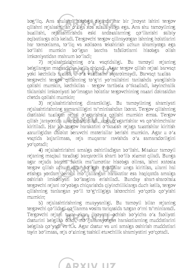 bog‘liq. Ana shularni hisobga olganda har bir jinoyat ishini tergov qilishni rejalashtirish o‘ziga xos xususiyatga ega. Ana shu tamoyilning buzilishi, rejalashtirishda eski andozalarning qo‘llanishi salbiy oqibatlarga olib keladi. Tergovchi tergov qilinayotgan ishning holatlarini har tomonlama, to‘liq va xolisona tekshirish uchun ahamiyatga ega bo‘lishi mumkin bo‘lgan barcha tafsilotlarni hisobga olish imkoniyatidan mahrum bo‘ladi; 2) rejalashtirishning o‘z vaqtidaligi. Bu tamoyil rejaning belgilangan maqsadidan kelib chiqadi. Agar tergov qilish rejasi barvaqt yoki kechikib tuzilsa, u o‘z vazifasini bajarolmaydi. Barvaqt tuzilsa – tergovchi tergov qilishning to‘g‘ri yo‘nalishini tanlashda yanglishib qolishi mumkin, kechikilsa - tergov tartibsiz o‘tkaziladi, keyinchalik tiklanishi imkoniyati bo‘lmagan holatlar tergovchining nazari doirasidan chetda qolishi mumkin; 3) rejalashtirishning dinamikligi. Bu tamoyilning ahamiyati rejalashtirishning samaraliligini ta’minlashdan iborat. Tergov qilishning dastlabki tuzilgan rejasi o‘zgarishsiz qolishi mumkin emas. Tergov qilish jarayonida u aniqlashtiriladi, unga o‘zgartishlar va qo‘shimchalar kiritiladi. Har bir tergov harakatini o‘tkazish rejaga tuzatishlar kiritish zarurligidan dalolat beruvchi materiallar berishi mumkin. Agar u o‘z vaqtida bajarilmasa, reja muqarrar ravishda o‘z samaradorligini yo‘qotadi; 4) rejalashtirishni amalga oshiriladigan bo‘lishi. Mazkur tamoyil rejaning maqbul tarzdagi barqarorlik sharti bo‘lib xizmat qiladi. Bunga agar rejada barcha faktik ma’lumotlar hisobga olinsa, ishni xatosiz tergov qilish uchun zarur bo‘lgan masalalar unga kiritilsa, ularni hal etishga yordam berishi mo‘ljallangan harakatlar esa haqiqatda amalga oshirish imkoniyati bo‘lsagina erishiladi. Bunday shart-sharoitsiz tergovchi rejani ro‘yobga chiqarishda qiyinchiliklarga duch kelib, tergov qilishning tanlangan yo‘li to‘g‘riligiga ishonchini yo‘qotib qo‘yishi mumkin; 5) rejalashtirishning muayyanligi. Bu tamoyil bilan rejaning tergovchi qo‘lidagi qo‘llanma vosita tariqasida tutgan o‘rni ta’minlanadi. Tergovchi rejani tuzar ekan, jinoyatni ochish bo‘yicha o‘z faoliyati dasturini belgilab oladi, mo‘ljallanayotgan harakatlarning muddatlarini belgilab qo‘yadi va h.k. Agar dastur va uni amalga oshirish muddatlari tayin bo‘lmasa, reja o‘zining tashkil etuvchilik ahamiyatini yo‘qotadi. 