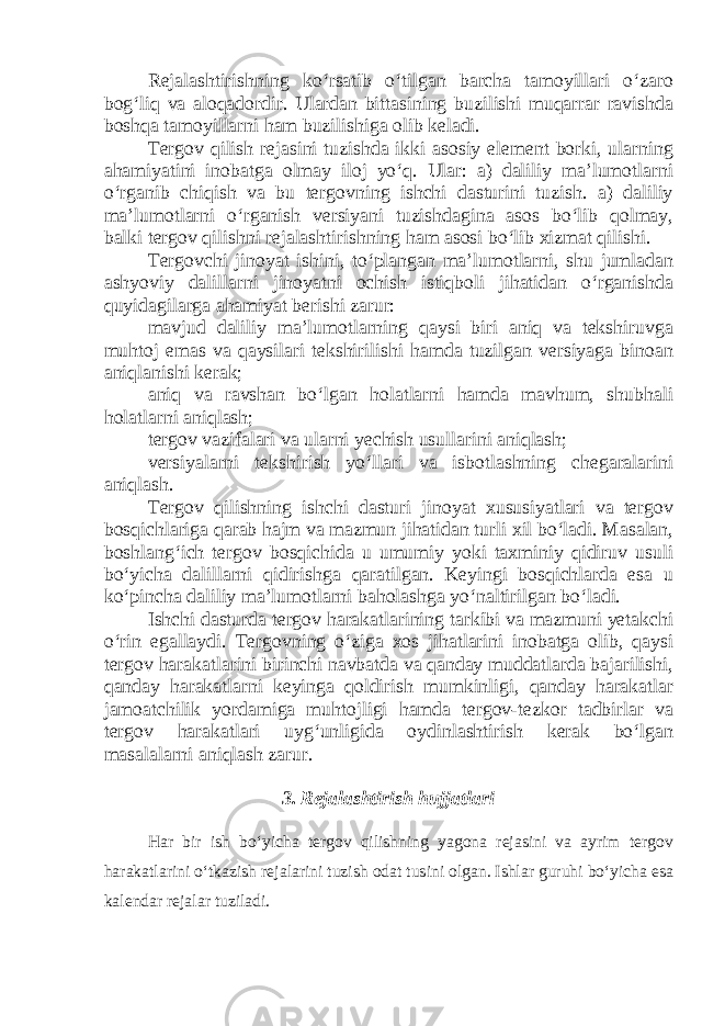 Rejalashtirishning ko‘rsatib o‘tilgan barcha tamoyillari o‘zaro bog‘liq va aloqadordir. Ulardan bittasining buzilishi muqarrar ravishda boshqa tamoyillarni ham buzilishiga olib keladi. Tergov qilish rejasini tuzishda ikki asosiy element borki, ularning ahamiyatini inobatga olmay iloj yo‘q. Ular: a) daliliy ma’lumotlarni o‘rganib chiqish va bu tergovning ishchi dasturini tuzish. a) daliliy ma’lumotlarni o‘rganish versiyani tuzishdagina asos bo‘lib qolmay, balki tergov qilishni rejalashtirishning ham asosi bo‘lib xizmat qilishi. Tergovchi jinoyat ishini, to‘plangan ma’lumotlarni, shu jumladan ashyoviy dalillarni jinoyatni ochish istiqboli jihatidan o‘rganishda quyidagilarga ahamiyat berishi zarur: mavjud daliliy ma’lumotlarning qaysi biri aniq va tekshiruvga muhtoj emas va qaysilari tekshirilishi hamda tuzilgan versiyaga binoan aniqlanishi kerak; aniq va ravshan bo‘lgan holatlarni hamda mavhum, shubhali holatlarni aniqlash; tergov vazifalari va ularni yechish usullarini aniqlash; versiyalarni tekshirish yo‘llari va isbotlashning chegaralarini aniqlash. Tergov qilishning ishchi dasturi jinoyat xususiyatlari va tergov bosqichlariga qarab hajm va mazmun jihatidan turli xil bo‘ladi. Masalan, boshlang‘ich tergov bosqichida u umumiy yoki taxminiy qidiruv usuli bo‘yicha dalillarni qidirishga qaratilgan. Keyingi bosqichlarda esa u ko‘pincha daliliy ma’lumotlarni baholashga yo‘naltirilgan bo‘ladi. Ishchi dasturda tergov harakatlarining tarkibi va mazmuni yetakchi o‘rin egallaydi. Tergovning o‘ziga xos jihatlarini inobatga olib, qaysi tergov harakatlarini birinchi navbatda va qanday muddatlarda bajarilishi, qanday harakatlarni keyinga qoldirish mumkinligi, qanday harakatlar jamoatchilik yordamiga muhtojligi hamda tergov-tezkor tadbirlar va tergov harakatlari uyg‘unligida oydinlashtirish kerak bo‘lgan masalalarni aniqlash zarur. 3. Rejalashtirish hujjatlari Har bir ish bo‘yicha tergov qilishning yagona rejasini va ayrim tergov harakatlarini o‘tkazish rejalarini tuzish odat tusini olgan. Ishlar guruhi bo‘yicha esa kalendar rejalar tuziladi. 