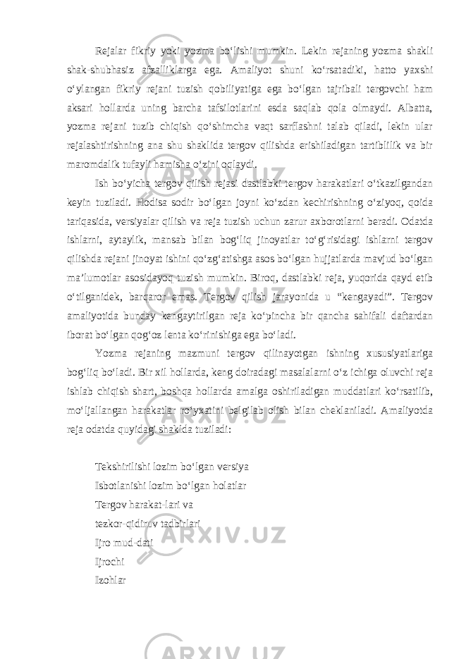 Rejalar fikriy yoki yozma bo‘lishi mumkin. Lekin rejaning yozma shakli shak-shubhasiz afzalliklarga ega. Amaliyot shuni ko‘rsatadiki, hatto yaxshi o‘ylangan fikriy rejani tuzish qobiliyatiga ega bo‘lgan tajribali tergovchi ham aksari hollarda uning barcha tafsilotlarini esda saqlab qola olmaydi. Albatta, yozma rejani tuzib chiqish qo‘shimcha vaqt sarflashni talab qiladi, lekin ular rejalashtirishning ana shu shaklida tergov qilishda erishiladigan tartiblilik va bir maromdalik tufayli hamisha o‘zini oqlaydi. Ish bo‘yicha tergov qilish rejasi dastlabki tergov harakatlari o‘tkazilgandan keyin tuziladi. Hodisa sodir bo‘lgan joyni ko‘zdan kechirishning o‘ziyoq, qoida tariqasida, versiyalar qilish va reja tuzish uchun zarur axborotlarni beradi. Odatda ishlarni, aytaylik, mansab bilan bog‘liq jinoyatlar to‘g‘risidagi ishlarni tergov qilishda rejani jinoyat ishini qo‘zg‘atishga asos bo‘lgan hujjatlarda mavjud bo‘lgan ma’lumotlar asosidayoq tuzish mumkin. Biroq, dastlabki reja, yuqorida qayd etib o‘tilganidek, barqaror emas. Tergov qilish jarayonida u “kengayadi”. Tergov amaliyotida bunday kengaytirilgan reja ko‘pincha bir qancha sahifali daftardan iborat bo‘lgan qog‘oz lenta ko‘rinishiga ega bo‘ladi. Yozma rejaning mazmuni tergov qilinayotgan ishning xususiyatlariga bog‘liq bo‘ladi. Bir xil hollarda, keng doiradagi masalalarni o‘z ichiga oluvchi reja ishlab chiqish shart, boshqa hollarda amalga oshiriladigan muddatlari ko‘rsatilib, mo‘ljallangan harakatlar ro‘yxatini belgilab olish bilan cheklaniladi. Amaliyotda reja odatda quyidagi shaklda tuziladi: Tekshirilishi lozim bo‘lgan versiya Isbotlanishi lozim bo‘lgan holatlar Tergov harakat-lari va tezkor-qidiruv tadbirlari Ijro mud-dati Ijrochi Izohlar 