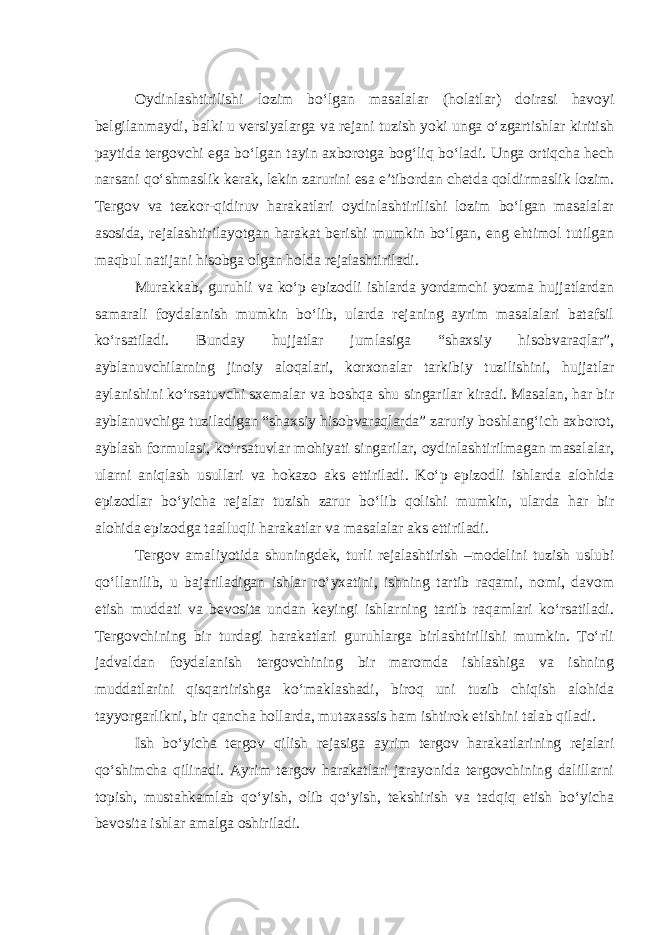 Oydinlashtirilishi lozim bo‘lgan masalalar (holatlar) doirasi havoyi belgilanmaydi, balki u versiyalarga va rejani tuzish yoki unga o‘zgartishlar kiritish paytida tergovchi ega bo‘lgan tayin axborotga bog‘liq bo‘ladi. Unga ortiqcha hech narsani qo‘shmaslik kerak, lekin zarurini esa e’tibordan chetda qoldirmaslik lozim. Tergov va tezkor-qidiruv harakatlari oydinlashtirilishi lozim bo‘lgan masalalar asosida, rejalashtirilayotgan harakat berishi mumkin bo‘lgan, eng ehtimol tutilgan maqbul natijani hisobga olgan holda rejalashtiriladi. Murakkab, guruhli va ko‘p epizodli ishlarda yordamchi yozma hujjatlardan samarali foydalanish mumkin bo‘lib, ularda rejaning ayrim masalalari batafsil ko‘rsatiladi. Bunday hujjatlar jumlasiga “shaxsiy hisobvaraqlar”, ayblanuvchilarning jinoiy aloqalari, korxonalar tarkibiy tuzilishini, hujjatlar aylanishini ko‘rsatuvchi sxemalar va boshqa shu singarilar kiradi. Masalan, har bir ayblanuvchiga tuziladigan “shaxsiy hisobvaraqlarda” zaruriy boshlang‘ich axborot, ayblash formulasi, ko‘rsatuvlar mohiyati singarilar, oydinlashtirilmagan masalalar, ularni aniqlash usullari va hokazo aks ettiriladi. Ko‘p epizodli ishlarda alohida epizodlar bo‘yicha rejalar tuzish zarur bo‘lib qolishi mumkin, ularda har bir alohida epizodga taalluqli harakatlar va masalalar aks ettiriladi. Tergov amaliyotida shuningdek, turli rejalashtirish –modelini tuzish uslubi qo‘llanilib, u bajariladigan ishlar ro‘yxatini, ishning tartib raqami, nomi, davom etish muddati va bevosita undan keyingi ishlarning tartib raqamlari ko‘rsatiladi. Tergovchining bir turdagi harakatlari guruhlarga birlashtirilishi mumkin. To‘rli jadvaldan foydalanish tergovchining bir maromda ishlashiga va ishning muddatlarini qisqartirishga ko‘maklashadi, biroq uni tuzib chiqish alohida tayyorgarlikni, bir qancha hollarda, mutaxassis ham ishtirok etishini talab qiladi. Ish bo‘yicha tergov qilish rejasiga ayrim tergov harakatlarining rejalari qo‘shimcha qilinadi. Ayrim tergov harakatlari jarayonida tergovchining dalillarni topish, mustahkamlab qo‘yish, olib qo‘yish, tekshirish va tadqiq etish bo‘yicha bevosita ishlar amalga oshiriladi. 