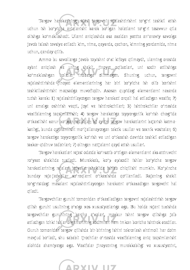 Tergov harakatining rejasi tergovni rejalashtirishni to‘g‘ri tashkil etish uchun ish bo‘yicha aniqlanishi kerak bo‘lgan holatlarni to‘g‘ri tasavvur qila olishga ko‘maklashadi. Ularni aniqlashda esa azaldan yettita an’anaviy savolga javob izlash tavsiya etiladi: kim, nima, qayerda, qachon, kimning yordamida, nima uchun, qanday qilib. Ammo bu savollarga javob topishni o‘zi kifoya qilmaydi, ularning orasida aybni aniqlash va uning shakli, jinoyat oqibatlari, uni sodir etilishiga ko‘maklashgan holatlar inobatga olinmagan. Shuning uchun, tergovni rejalashtirishda jinoyat elementlarining har biri bo‘yicha ish olib borishni tashkillashtirishi maqsadga muvofiqdir. Asosan quyidagi elementlarni nazarda tutish kerak: 1) rejalashtirilayotgan tergov harakati orqali hal etiladigan vazifa; 2) uni amalga oshirish vaqti, joyi va ishtirokchilari; 3) ishtirokchilar o‘rtasida vazifalarning taqsimlanishi; 4) tergov harakatiga tayyorgarlik ko‘rish chog‘ida o‘tkazilishi zarur bo‘lgan tadbirlar; 5) ayrim tergov harakatlarini bajarish ketma- ketligi, bunda qo‘llanilishi mo‘ljallanayotgan taktik usullar va texnik vositalar; 6) tergov harakatiga tayyorgarlik ko‘rish va uni o‘tkazish davrida tashkil etiladigan tezkor-qidiruv tadbirlari; 7) olingan natijalarni qayd etish usullari. Tergov harakatlari rejasi odatda ko‘rsatib o‘tilgan elementlarni aks ettiruvchi ro‘yxat shaklida tuziladi. Murakkab, ko‘p epizodli ishlar bo‘yicha tergov harakatlarining rejalari jadvallar shaklida ishlab chiqilishi mumkin. Ko‘pincha bunday reja-jadvallar so‘roqlarni o‘tkazishda qo‘llaniladi. Rejaning shakli to‘g‘risidagi masalani rejalashtirilayotgan harakatni o‘tkazadigan tergovchi hal qiladi. Tergovchilar guruhi tomonidan o‘tkaziladigan tergovni rejalashtirish tergov qilish guruhi usulining o‘ziga xos xususiyatlariga ega. Bu holda rejani tuzishda tergovchilar guruhining barcha a’zolari, mazkur ishni tergov qilishga jalb etiladigan ichki ishlar organlarining xodimlari ham imkon boricha ishtirok etadilar. Guruh tomonidan tergov qilishda bir-birining ishini takrorlash ehtimoli har doim mavjud bo‘ladi, shu sababli ijrochilar o‘rtasida vazifalarning aniq taqsimlanishi alohida ahamiyatga ega. Vazifalar jinoyatning murakkabligi va xususiyatini, 