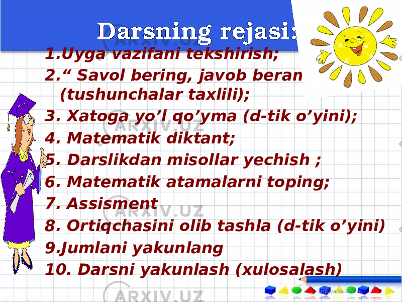  Darsning rejasi: 1. Uyga vazifani tekshirish; 2. “ Savol bering, javob beramiz” (tushunchalar taxlili); 3. Xatoga yo’l qo’yma (d-tik o’yini); 4. Matematik diktant; 5. Darslikdan misollar yechish ; 6. Matematik atamalarni toping; 7. Assisment 8. Ortiqchasini olib tashla (d-tik o’yini) 9.Jumlani yakunlang 10. Darsni yakunlash (xulosalash) 