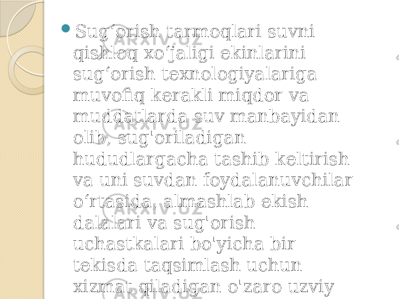  Sug‘orish tarmoqlari suvni qishloq xo‘jaligi ekinlarini sug‘orish texnologiyalariga muvofiq kerakli miqdor va muddatlarda suv manbayidan olib, sug&#39;oriladigan hududlargacha tashib keltirish va uni suvdan foydalanuvchilar o‘rtasida, almashlab ekish dalalari va sug&#39;orish uchastkalari bo&#39;yicha bir tekisda taqsimlash uchun xizmat qiladigan o&#39;zaro uzviy bog‘liq holda faoliyat ko&#39;rsatuvchi inshoot va texnik vositalarni o&#39;z ichiga oladi. 