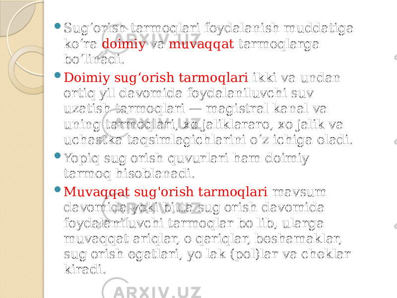  Sug‘orish tarmoqlari foydalanish muddatiga ko‘ra doimiy va muvaqqat tarmoqlarga bo‘linadi.  Doimiy sug‘orish tarmoqlari ikki va undan ortiq yil davomida foydalaniluvchi suv uzatish tarmoqlari — magistral kanal va uning tarmoqlari, xo&#39;jaliklararo, xo&#39;jalik va uchastka taqsimlagichlarini o‘z ichiga oladi.  Yopiq sug&#39;orish quvurlari ham doimiy tarmoq hisoblanadi.  Muvaqqat sug&#39;orish tarmoqlari mavsum davomida yoki bitta sug&#39;orish davomida foydalaniluvchi tarmoqlar bo&#39;lib, ularga muvaqqat ariqlar, o&#39;qariqlar, beshamaklar, sug&#39;orish egatlari, yo&#39;lak (pol)lar va cheklar kiradi. 