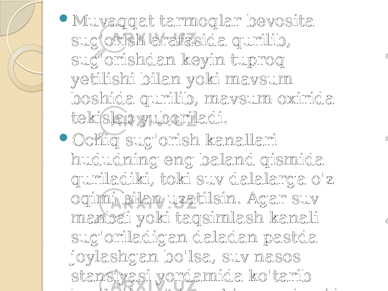  Muvaqqat tarmoqlar bevosita sug&#39;orish arafasida qurilib, sug&#39;orishdan keyin tuproq yetilishi bilan yoki mavsum boshida qurilib, mavsum oxirida tekislab yuboriladi.  Ochiq sug&#39;orish kanallari hududning eng baland qismida quriladiki, toki suv dalalarga o&#39;z oqimi bilan uzatilsin. Agar suv manbai yoki taqsimlash kanali sug&#39;oriladigan daladan pastda joylashgan bo&#39;lsa, suv nasos stansiyasi yordamida ko&#39;tarib beriladi, ya’ni mashina yordamida uzatiladi. 