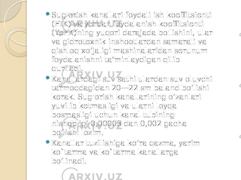  Sug&#39;orish kanallari foydali ish koeffitsienti (FIK) va yerdan foydalanish koeffitsienti (YeFK)ning yuqori darajada bo&#39;lishini, ular va gidrotexnik inshootlardan samarali va qishloq xo‘jaligi mashinalaridan serunum foydalanishni ta’minlaydigan qilib quriladi.  Kanallardagi suv sathi ulardan suv oluvchi tarmoqdagidan 20—22 sm baland bo‘lishi kerak. Sug&#39;orish kanallarining o‘zanlari yuvilib ketmasligi va ularni loyqa bosmasligi uchun kanal tubining nishabligi 0,00003 dan 0,002 gacha bo‘lishi lozim.  Kanallar tuzilishiga ko‘ra qazma, yarim ko`tarma va ko`tarma kanallarga bo‘linadi. 