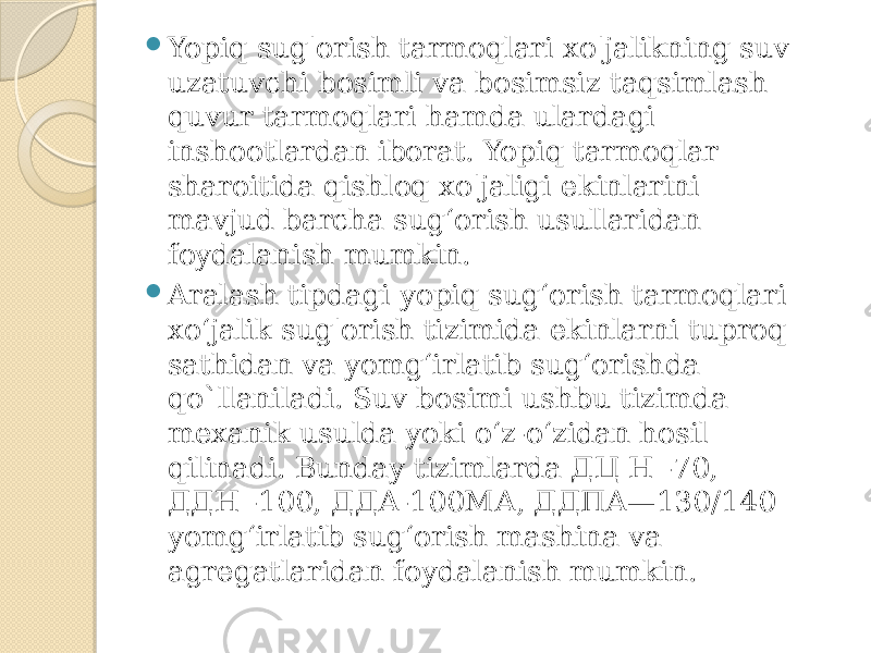  Yopiq sug&#39;orish tarmoqlari xo&#39;jalikning suv uzatuvchi bosimli va bosimsiz taqsimlash quvur tarmoqlari hamda ulardagi inshootlardan iborat. Yopiq tarmoqlar sharoitida qishloq xo&#39;jaligi ekinlarini mavjud barcha sug‘orish usullaridan foydalanish mumkin.  Aralash tipdagi yopiq sug‘orish tarmoqlari xo‘jalik sug&#39;orish tizimida ekinlarni tuproq sathidan va yomg‘irlatib sug‘orishda qo`llaniladi. Suv bosimi ushbu tizimda mexanik usulda yoki o‘z-o‘zidan hosil qilinadi. Bunday tizimlarda ДЦ Н -70, ДДН -100, ДДА-100МА, ДДПА—130/140 yomg‘irlatib sug‘orish mashina va agregatlaridan foydalanish mumkin. 