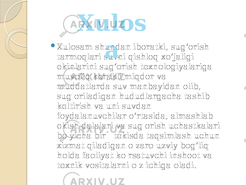  Xulosam shundan iboratki, sug‘orish tarmoqlari suvni qishloq xo‘jaligi ekinlarini sug‘orish texnologiyalariga muvofiq kerakli miqdor va muddatlarda suv manbayidan olib, sug&#39;oriladigan hududlargacha tashib keltirish va uni suvdan foydalanuvchilar o‘rtasida, almashlab ekish dalalari va sug&#39;orish uchastkalari bo&#39;yicha bir tekisda taqsimlash uchun xizmat qiladigan o&#39;zaro uzviy bog‘liq holda faoliyat ko&#39;rsatuvchi inshoot va texnik vositalarni o&#39;z ichiga oladi. Xulos a 