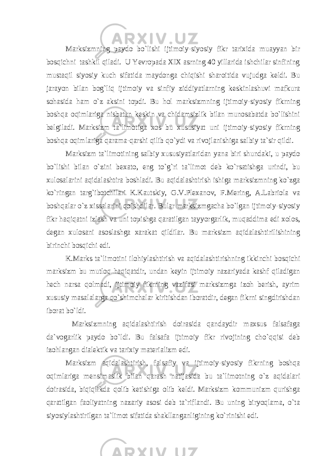 Marksizmning paydo bo`lishi ijtimoiy-siyosiy fikr tarixida muayyan bir bosqichni tashkil qiladi. U Yevropada XIX asrning 40 yillarida ishchilar sinfining mustaqil siyosiy kuch sifatida maydonga chiqishi sharoitida vujudga keldi. Bu jarayon bilan bog`liq ijtimoiy va sinfiy ziddiyatlarning keskinlashuvi mafkura sohasida ham o`z aksini topdi. Bu hol marksizmning ijtimoiy-siyosiy fikrning boshqa oqimlariga nisbatan keskin va chidamsizlik bilan munosabatda bo`lishini belgiladi. Marksizm ta`limotiga xos bu xususiyat uni ijtimoiy-siyosiy fikrning boshqa oqimlariga qarama-qarshi qilib qo`ydi va rivojlanishiga salbiy ta`sir qildi. Marksizm ta`limotining salbiy xususiyatlaridan yana biri shundaki, u paydo bo`lishi bilan o`zini bexato, eng to`g`ri ta`limot deb ko`rsatishga urindi, bu xulosalarini aqidalashtira boshladi. Bu aqidalashtirish ishiga marksizmning ko`zga ko`ringan targ`ibotchilari K.Kautskiy, G.V.Plexanov, F.Mering, A.Labriola va boshqalar o`z xissalarini qo`shdilar. Bular marksizmgacha bo`lgan ijtimoiy-siyosiy fikr haqiqatni izlash va uni topishga qaratilgan tayyorgarlik, muqaddima edi xolos, degan xulosani asoslashga xarakat qildilar. Bu marksizm aqidalashtirilishining birinchi bosqichi edi. K.Marks ta`limotini ilohiylashtirish va aqidalashtirishning ikkinchi bosqichi marksizm bu mutloq haqiqatdir, undan keyin ijtimoiy nazariyada kashf qiladigan hech narsa qolmadi, ijtimoiy fikrning vazifasi marksizmga izoh berish, ayrim xususiy masalalarga qo`shimchalar kiritishdan iboratdir, degan fikrni singdirishdan iborat bo`ldi. Marksizmning aqidalashtirish doirasida qandaydir maxsus falsafaga da`vogarlik paydo bo`ldi. Bu falsafa ijtimoiy fikr rivojining cho`qqisi deb izohlangan dialektik va tarixiy materializm edi. Marksizm aqidalashtirish, falsafiy va ijtimoiy-siyosiy fikrning boshqa oqimlariga mensimaslik bilan qarash natijasida bu ta`limotning o`z aqidalari doirasida, biqiqlikda qolib ketishiga olib keldi. Marksizm kommunizm qurishga qaratilgan faoliyatning nazariy asosi deb ta`riflandi. Bu uning biryoqlama, o`ta siyosiylashtirilgan ta`limot sifatida shakllanganligining ko`rinishi edi. 