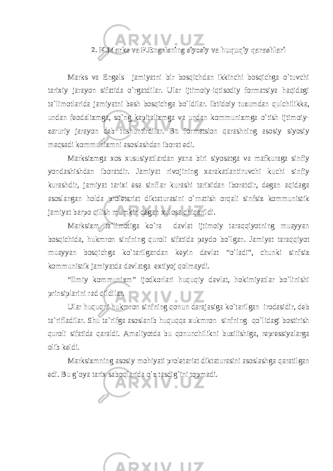 2. K.Marks va F.Engelsning siyosiy va huquqiy qarashlari Marks va Engels jamiyatni bir bosqichdan ikkinchi bosqichga o`tuvchi tarixiy jarayon sifatida o`rgatdilar. Ular ijtimoiy-iqtisodiy formatsiya haqidagi ta`limotlarida jamiyatni besh bosqichga bo`ldilar. Ibtidoiy tuzumdan qulchilikka, undan feodalizmga, so`ng kapitalizmga va undan kommunizmga o`tish ijtimoiy- zaruriy jarayon deb tushuntirdilar. Bu formatsion qarashning asosiy siyosiy maqsadi kommunizmni asoslashdan iborat edi. Marksizmga xos xususiyatlardan yana biri siyosatga va mafkuraga sinfiy yondashishdan iboratdir. Jamiyat rivojining xarakatlantiruvchi kuchi sinfiy kurashdir, jamiyat tarixi esa sinflar kurashi tarixidan iboratdir, degan aqidaga asoslangan holda proletariat diktaturasini o`rnatish orqali sinfsiz kommunistik jamiyat barpo qilish mumkin degan xulosa chiqarildi. Marksizm ta`limotiga ko`ra davlat ijtimoiy taraqqiyotning muayyan bosqichida, hukmron sinfning quroli sifatida paydo bo`lgan. Jamiyat taraqqiyot muayyan bosqichga ko`tarilgandan keyin davlat “o`ladi”, chunki sinfsiz kommunistik jamiyatda davlatga extiyoj qolmaydi. “Ilmiy kommunizm” ijodkorlari huquqiy davlat, hokimiyatlar bo`linishi prinsiplarini rad qildilar. Ular huquqni hukmron sinfning qonun darajasiga ko`tarilgan irodasidir, deb ta`rifladilar. Shu ta`rifga asoslanib huquqqa xukmron sinfning qo`lidagi bostirish quroli sifatida qaraldi. Amaliyotda bu qonunchilikni buzilishiga, repressiyalarga olib keldi. Marksizmning asosiy mohiyati proletariat diktaturasini asoslashga qaratilgan edi. Bu g`oya tarix saboqlarida o`z tasdig`ini topmadi. 