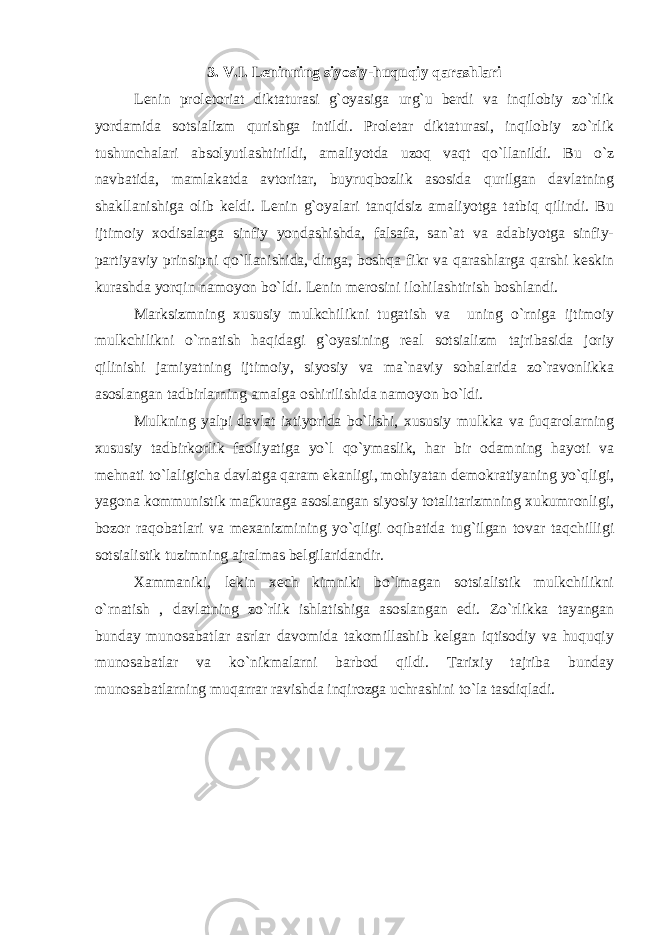 3. V.I. Leninning siyosiy-huquqiy qarashlari Lenin proletoriat diktaturasi g`oyasiga urg`u berdi va inqilobiy zo`rlik yordamida sotsializm qurishga intildi. Proletar diktaturasi, inqilobiy zo`rlik tushunchalari absolyutlashtirildi, amaliyotda uzoq vaqt qo`llanildi. Bu o`z navbatida, mamlakatda avtoritar, buyruqbozlik asosida qurilgan davlatning shakllanishiga olib keldi. Lenin g`oyalari tanqidsiz amaliyotga tatbiq qilindi. Bu ijtimoiy xodisalarga sinfiy yondashishda, falsafa, san`at va adabiyotga sinfiy- partiyaviy prinsipni qo`llanishida, dinga, boshqa fikr va qarashlarga qarshi keskin kurashda yorqin namoyon bo`ldi. Lenin merosini ilohilashtirish boshlandi. Marksizmning xususiy mulkchilikni tugatish va uning o`rniga ijtimoiy mulkchilikni o`rnatish haqidagi g`oyasining real sotsializm tajribasida joriy qilinishi jamiyatning ijtimoiy, siyosiy va ma`naviy sohalarida zo`ravonlikka asoslangan tadbirlarning amalga oshirilishida namoyon bo`ldi. Mulkning yalpi davlat ixtiyorida bo`lishi, xususiy mulkka va fuqarolarning xususiy tadbirkorlik faoliyatiga yo`l qo`ymaslik, har bir odamning hayoti va mehnati to`laligicha davlatga qaram ekanligi, mohiyatan demokratiyaning yo`qligi, yagona kommunistik mafkuraga asoslangan siyosiy totalitarizmning xukumronligi, bozor raqobatlari va mexanizmining yo`qligi oqibatida tug`ilgan tovar taqchilligi sotsialistik tuzimning ajralmas belgilaridandir. Xammaniki, lekin xech kimniki bo`lmagan sotsialistik mulkchilikni o`rnatish , davlatning zo`rlik ishlatishiga asoslangan edi. Zo`rlikka tayangan bunday munosabatlar asrlar davomida takomillashib kelgan iqtisodiy va huquqiy munosabatlar va ko`nikmalarni barbod qildi. Tarixiy tajriba bunday munosabatlarning muqarrar ravishda inqirozga uchrashini to`la tasdiqladi. 