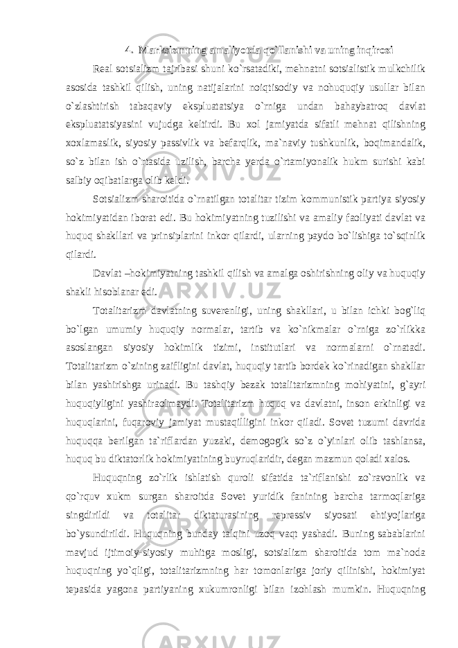 4. Marksizmning amaliyotda qo`llanishi va uning inqirozi Real sotsializm tajribasi shuni ko`rsatadiki, mehnatni sotsialistik mulkchilik asosida tashkil qilish, uning natijalarini noiqtisodiy va nohuquqiy usullar bilan o`zlashtirish tabaqaviy ekspluatatsiya o`rniga undan bahaybatroq davlat ekspluatatsiyasini vujudga keltirdi. Bu xol jamiyatda sifatli mehnat qilishning xoxlamaslik, siyosiy passivlik va befarqlik, ma`naviy tushkunlik, boqimandalik, so`z bilan ish o`rtasida uzilish, barcha yerda o`rtamiyonalik hukm surishi kabi salbiy oqibatlarga olib keldi. Sotsializm sharoitida o`rnatilgan totalitar tizim kommunistik partiya siyosiy hokimiyatidan iborat edi. Bu hokimiyatning tuzilishi va amaliy faoliyati davlat va huquq shakllari va prinsiplarini inkor qilardi, ularning paydo bo`lishiga to`sqinlik qilardi. Davlat –hokimiyatning tashkil qilish va amalga oshirishning oliy va huquqiy shakli hisoblanar edi. Totalitarizm davlatning suverenligi, uning shakllari, u bilan ichki bog`liq bo`lgan umumiy huquqiy normalar, tartib va ko`nikmalar o`rniga zo`rlikka asoslangan siyosiy hokimlik tizimi, institutlari va normalarni o`rnatadi. Totalitarizm o`zining zaifligini davlat, huquqiy tartib bordek ko`rinadigan shakllar bilan yashirishga urinadi. Bu tashqiy bezak totalitarizmning mohiyatini, g`ayri huquqiyligini yashiraolmaydi. Totalitarizm huquq va davlatni, inson erkinligi va huquqlarini, fuqaroviy jamiyat mustaqilligini inkor qiladi. Sovet tuzumi davrida huquqqa berilgan ta`riflardan yuzaki, demogogik so`z o`yinlari olib tashlansa, huquq bu diktatorlik hokimiyatining buyruqlaridir, degan mazmun qoladi xalos. Huquqning zo`rlik ishlatish quroli sifatida ta`riflanishi zo`ravonlik va qo`rquv xukm surgan sharoitda Sovet yuridik fanining barcha tarmoqlariga singdirildi va totalitar diktaturasining repressiv siyosati ehtiyojlariga bo`ysundirildi. Huquqning bunday talqini uzoq vaqt yashadi. Buning sabablarini mavjud ijtimoiy-siyosiy muhitga mosligi, sotsializm sharoitida tom ma`noda huquqning yo`qligi, totalitarizmning har tomonlariga joriy qilinishi, hokimiyat tepasida yagona partiyaning xukumronligi bilan izohlash mumkin. Huquqning 