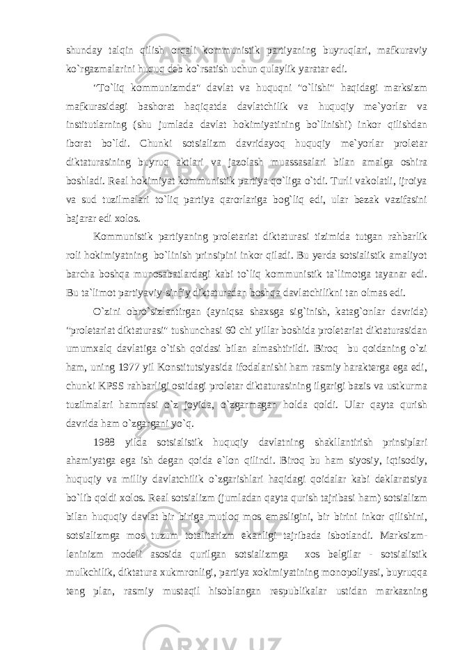 shunday talqin qilish orqali kommunistik partiyaning buyruqlari, mafkuraviy ko`rgazmalarini huquq deb ko`rsatish uchun qulaylik yaratar edi. &#34;To`liq kommunizmda&#34; davlat va huquqni &#34;o`lishi&#34; haqidagi marksizm mafkurasidagi bashorat haqiqatda davlatchilik va huquqiy me`yorlar va institutlarning (shu jumlada davlat hokimiyatining bo`linishi) inkor qilishdan iborat bo`ldi. Chunki sotsializm davridayoq huquqiy me`yorlar proletar diktaturasining buyruq aktlari va jazolash muassasalari bilan amalga oshira boshladi. Real hokimiyat kommunistik partiya qo`liga o`tdi. Turli vakolatli, ijroiya va sud tuzilmalari to`liq partiya qarorlariga bog`liq edi, ular bezak vazifasini bajarar edi xolos. Kommunistik partiyaning proletariat diktaturasi tizimida tutgan rahbarlik roli hokimiyatning bo`linish prinsipini inkor qiladi. Bu yerda sotsialistik amaliyot barcha boshqa munosabatlardagi kabi to`liq kommunistik ta`limotga tayanar edi. Bu ta`limot partiyaviy-sinfiy diktaturadan boshqa davlatchilikni tan olmas edi. O`zini obro`sizlantirgan (ayniqsa shaxsga sig`inish, katag`onlar davrida) &#34;proletariat diktaturasi&#34; tushunchasi 60 chi yillar boshida proletariat diktaturasidan umumxalq davlatiga o`tish qoidasi bilan almashtirildi. Biroq bu qoidaning o`zi ham, uning 1977 yil Konstitutsiyasida ifodalanishi ham rasmiy harakterga ega edi, chunki KPSS rahbarligi ostidagi proletar diktaturasining ilgarigi bazis va ustkurma tuzilmalari hammasi o`z joyida, o`zgarmagan holda qoldi. Ular qayta qurish davrida ham o`zgargani yo`q. 1988 yilda sotsialistik huquqiy davlatning shakllantirish prinsiplari ahamiyatga ega ish degan qoida e`lon qilindi. Biroq bu ham siyosiy, iqtisodiy, huquqiy va milliy davlatchilik o`zgarishlari haqidagi qoidalar kabi deklaratsiya bo`lib qoldi xolos. Real sotsializm (jumladan qayta qurish tajribasi ham) sotsializm bilan huquqiy davlat bir biriga mutloq mos emasligini, bir birini inkor qilishini, sotsializmga mos tuzum totalitarizm ekanligi tajribada isbotlandi. Marksizm- leninizm modeli asosida qurilgan sotsializmga xos belgilar - sotsialistik mulkchilik, diktatura xukmronligi, partiya xokimiyatining monopoliyasi, buyruqqa teng plan, rasmiy mustaqil hisoblangan respublikalar ustidan markazning 