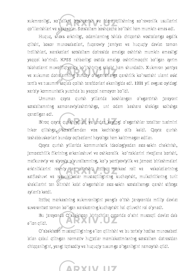 xukmronligi, xo`jalikni boshqarish va idora qilishning zo`ravonlik usullarini qo`llanishlari va xokazolar. Sotsializm boshqacha bo`lishi ham mumkin emas edi. Huquq, shaxs erkinligi, odamlarning ishlab chiqarish vositalariga egalik qilishi, bozor munosabatlari, fuqaroviy jamiyat va huquqiy davlat tomon intilishlari, xarakatlari sotsializm doirasida amalga oshirish mumkin emasligi yaqqol ko`rindi. KPSS rahbarligi ostida amalga oshirilmoqchi bo`lgan ayrim islohatlarni muvoffiqiyatsiz bo`lishining sababi ham shundadir. Xukmron partiya va xukumat doiralarining bunday o`zgarishlarga qarshilik ko`rsatishi ularni eski tartib va tuzumni saqlab qolish tarafdorlari ekanligida edi. 1991 yil avgust oyidagi xarbiy-kommunistik putchda bu yaqqol namoyon bo`ldi. Umuman qayta qurish yillarida boshlangan o`zgartirish jarayoni sotsializmning zamonaviylashtirishga, uni odam bashara shaklga solishga qaratilgan edi. Biroq qayta qurish yillari va undan keyingi o`zgarishlar totalitar tuzimini inkor qilishga, sotsializmdan voz kechishga olib keldi. Qayta qurish tashabbuskorlari bunday oqibatlarni hayoliga ham keltirmagan edilar. Qayta qurish yillarida kommunistik ideologiyadan asta-sekin chekinish, jamoatchilik fikrining erkanlashuvi va oshkoralik ko`rtaklarini rivojlana borishi, mafkuraviy va siyosiy plyuralizmning, ko`p partiyaviylik va jamoat birlashmalari erkinliklarini rasmiy tan olinishi, Ittifoq markazi roli va vakolatlarining zaiflashuvi va respublikalar mustaqilligining kuchayishi, mulkchilikning turli shakllarini tan olinishi kabi o`zgarishlar asta-sekin sotsializmga qarshi sifatga aylanib ketdi. Ittifoq markazining xukmronligini yengib o`tish jarayonida milliy davlat suvereniteti tomon bo`lgan xarakatning kuchayishi hal qiluvchi rol o`ynadi. Bu jarayonda O`zbekiston birinchilar qatorida o`zini mustaqil davlat deb e`lon qildi. O`zbekiston mustaqilligining e`lon qilinishi va bu tarixiy hodisa munosabati bilan qabul qilingan normativ hujjatlar mamlakatimizning sotsializm doirasidan chiqqanligini, yangi iqtisodiy va huquqiy tuzumga o`tganligini namoyish qildi. 