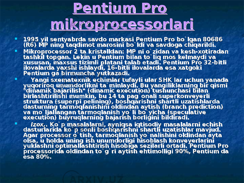 Pentium Pro Pentium Pro mikroprocessorlarimikroprocessorlari    1995 yil sentyabrda savdo markasi Pentium Pro bo`lgan 80686 1995 yil sentyabrda savdo markasi Pentium Pro bo`lgan 80686 (R6) MP ning taqdimot marosini bo`ldi va savdoga chiqarildi.(R6) MP ning taqdimot marosini bo`ldi va savdoga chiqarildi.  Mikroprocessor 2 ta kristalldan: MP ni o`zidan va kMikroprocessor 2 ta kristalldan: MP ni o`zidan va k ее sh-xotiradan sh-xotiradan tashkil topgan. Lekin u Pentium bilan to`liq mos kelmaydi va tashkil topgan. Lekin u Pentium bilan to`liq mos kelmaydi va xususan, maxsus tizimli platani talab xususan, maxsus tizimli platani talab ее tadi. Pentium Pro 32-bitli tadi. Pentium Pro 32-bitli ilovalarda yaxshi ishlaydi, 16-bitli ilovalarda ilovalarda yaxshi ishlaydi, 16-bitli ilovalarda ее sa xatgoki sa xatgoki Pentium ga birmuncha yutkazadi.Pentium ga birmuncha yutkazadi.          Yangi sxematexnik echimlar tufayli ular SHK lar uchun yanada Yangi sxematexnik echimlar tufayli ular SHK lar uchun yanada yuqoriroq unumdorlikni ta`minlaydi. Bu yangiliklarning bir qismi yuqoriroq unumdorlikni ta`minlaydi. Bu yangiliklarning bir qismi &#34;dinamik bajarilish&#34; (dinamic execution) tushunchasi bilan &#34;dinamik bajarilish&#34; (dinamic execution) tushunchasi bilan birlashtirilishi mumkin, bu 14 ta pag`onali superkonveyerli birlashtirilishi mumkin, bu 14 ta pag`onali superkonveyerli struktura (superpi pelining), boshqarishni shartli uzatishlarda struktura (superpi pelining), boshqarishni shartli uzatishlarda dasturning tarmoqlanishini oldindan aytish (branch prediction) dasturning tarmoqlanishini oldindan aytish (branch prediction) va mo`ljallangan tarmoqlanish yo`li bo`yicha (speculative va mo`ljallangan tarmoqlanish yo`li bo`yicha (speculative execution) buyruqlarning bajarish borligini bildiradi.execution) buyruqlarning bajarish borligini bildiradi.          Izox,. Izox,. Ko`p masalalarni, ayniqsa iqtisodiy masalalarni echish Ko`p masalalarni, ayniqsa iqtisodiy masalalarni echish dasturlarida ko`p sonli boshqarishni shartli uzatishlar mavjud. dasturlarida ko`p sonli boshqarishni shartli uzatishlar mavjud. Agar processor o`tish, tarmoqlanish yo`nalishini oldindan ayta Agar processor o`tish, tarmoqlanish yo`nalishini oldindan ayta olsa, u holda uning ish unumdorligi hisoblash konveyerlarini olsa, u holda uning ish unumdorligi hisoblash konveyerlarini yuklashni optimallashtirish hisobiga sezilarli ortadi. Pentium Pro yuklashni optimallashtirish hisobiga sezilarli ortadi. Pentium Pro processorida oldindan to`g`ri aytish processorida oldindan to`g`ri aytish ее htimolligi 90%, Pentium da htimolligi 90%, Pentium da ее sa 80%.sa 80%. 
