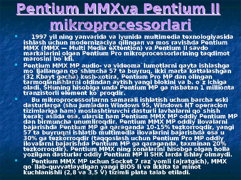 Pentium MMXva Pentium II Pentium MMXva Pentium II mikroprocessorlarimikroprocessorlari          1997 yil ning yanvarida va iyunida multimedia texnologiyasida 1997 yil ning yanvarida va iyunida multimedia texnologiyasida ishlash uchun modernizaciya qilingan va mos ravishda Pentium ishlash uchun modernizaciya qilingan va mos ravishda Pentium MMX (MMX — Multi Media eXtention) va Pentium II savdo MMX (MMX — Multi Media eXtention) va Pentium II savdo markalarini olgan Pentium Pro mikroprocessorlarining taqdimot markalarini olgan Pentium Pro mikroprocessorlarining taqdimot marosini bo`ldi.marosini bo`ldi.  Pentium MMX MP audio- va videoma`lumotlarni qayta ishlashga Pentium MMX MP audio- va videoma`lumotlarni qayta ishlashga mo`ljallangan qo`shimcha 57 ta buyruq, ikki marta kattalashgan mo`ljallangan qo`shimcha 57 ta buyruq, ikki marta kattalashgan (32 Kbayt gacha) k(32 Kbayt gacha) k ее sh-xotira, Pentium Pro MP dan olingan sh-xotira, Pentium Pro MP dan olingan tarmoqlanishlarni oldindan aytish yangi blokini va b. o`z ichiga tarmoqlanishlarni oldindan aytish yangi blokini va b. o`z ichiga oladi. SHuning hisobiga unda Pentium MP ga nisbatan 1 millionta oladi. SHuning hisobiga unda Pentium MP ga nisbatan 1 millionta tranzistorli tranzistorli ее lement ko`proqdir.lement ko`proqdir.          Bu mikroprocessorlarnn samarali ishlatish uchun barcha Bu mikroprocessorlarnn samarali ishlatish uchun barcha ее ski ski dasturlarga (shu jumladan Windows 95, Windows NT operacion dasturlarga (shu jumladan Windows 95, Windows NT operacion tizimlariga ham) moslashtiruvchi dasturli lavhalarni qo`shish tizimlariga ham) moslashtiruvchi dasturli lavhalarni qo`shish kerak; aslida kerak; aslida ее sa, ularsiz ham Pentium MMX MP oddiy Pentium MP sa, ularsiz ham Pentium MMX MP oddiy Pentium MP dan birmuncha unumliroqdir. Pentium MMX MP oddiy ilovalarni dan birmuncha unumliroqdir. Pentium MMX MP oddiy ilovalarni bajarishda Pentium MP ga qaraganda 10-15% tezkorroqdir, yangi bajarishda Pentium MP ga qaraganda 10-15% tezkorroqdir, yangi 57 ta buyruqni ishlatib multimedia ilovalarini bajarishda 57 ta buyruqni ishlatib multimedia ilovalarini bajarishda ее sa u sa u 30% ga tezkorroqdir (taqqoslash uchun Pentium Pro MP oddiy 30% ga tezkorroqdir (taqqoslash uchun Pentium Pro MP oddiy ilovalarni bajarishda Pentium MP ga qaraganda, taxminan 20% ilovalarni bajarishda Pentium MP ga qaraganda, taxminan 20% tezkorroqdir). Pentium MMX ning xonalarini hisobga olgan holla tezkorroqdir). Pentium MMX ning xonalarini hisobga olgan holla yozilgan dasturlar oddiy Pentium MP li SHK larda ishlay olmaydi.yozilgan dasturlar oddiy Pentium MP li SHK larda ishlay olmaydi.          Pentium MMX MP uchun Socket 7 raz`yomli (ajratgich), MMX Pentium MMX MP uchun Socket 7 raz`yomli (ajratgich), MMX qo`llab-quvvatlaydigan yangi BIOS li va ikkita ta`minot qo`llab-quvvatlaydigan yangi BIOS li va ikkita ta`minot kuchlanishli (2,8 va 3,5 V) tizimli plata talab kuchlanishli (2,8 va 3,5 V) tizimli plata talab ее tiladi.tiladi. 