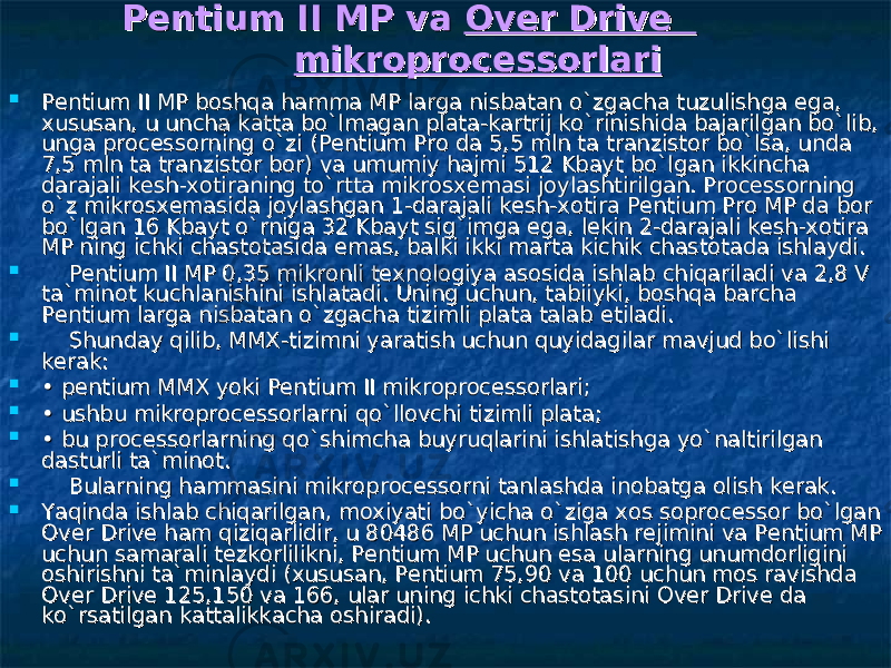  Pentium II MP va Pentium II MP va Over Drive Over Drive mikroprocessorlarimikroprocessorlari    Pentium II MP boshqa hamma MP larga nisbatan o`zgacha tuzulishga Pentium II MP boshqa hamma MP larga nisbatan o`zgacha tuzulishga ее ga, ga, xususan, u uncha katta bo`lmagan plata-kartrij ko`rinishida bajarilgan bo`lib, xususan, u uncha katta bo`lmagan plata-kartrij ko`rinishida bajarilgan bo`lib, unga processorning o`zi (Pentium Pro da 5,5 mln ta tranzistor bo`lsa, unda unga processorning o`zi (Pentium Pro da 5,5 mln ta tranzistor bo`lsa, unda 7,5 mln ta tranzistor bor) va umumiy hajmi 512 Kbayt bo`lgan ikkincha 7,5 mln ta tranzistor bor) va umumiy hajmi 512 Kbayt bo`lgan ikkincha darajali kdarajali k ее sh-xotiraning to`rtta mikrosxemasi joylashtirilgan. Processorning sh-xotiraning to`rtta mikrosxemasi joylashtirilgan. Processorning o`z mikrosxemasida joylashgan 1-darajali ko`z mikrosxemasida joylashgan 1-darajali k ее sh-xotira Pentium Pro MP da bor sh-xotira Pentium Pro MP da bor bo`lgan 16 Kbayt o`rniga 32 Kbayt sig`imga bo`lgan 16 Kbayt o`rniga 32 Kbayt sig`imga ее ga, lekin 2-darajali kga, lekin 2-darajali k ее sh-xotira sh-xotira MP ning ichki chastotasida MP ning ichki chastotasida ее mas, balki ikki marta kichik chastotada ishlaydi.mas, balki ikki marta kichik chastotada ishlaydi.          Pentium II MP 0,35 mikronli texnologiya asosida ishlab chiqariladi va 2,8 V Pentium II MP 0,35 mikronli texnologiya asosida ishlab chiqariladi va 2,8 V ta`minot kuchlanishini ishlatadi. Uning uchun, tabiiyki, boshqa barcha ta`minot kuchlanishini ishlatadi. Uning uchun, tabiiyki, boshqa barcha Pentium larga nisbatan o`zgacha tizimli plata talab Pentium larga nisbatan o`zgacha tizimli plata talab ее tiladi.tiladi.          Shunday qilib, MMX-tizimni yaratish uchun quyidagilar mavjud bo`lishi Shunday qilib, MMX-tizimni yaratish uchun quyidagilar mavjud bo`lishi kerak:kerak:  • • pentium MMX yoki Pentium II mikroprocessorlari; pentium MMX yoki Pentium II mikroprocessorlari;  • • ushbu mikroprocessorlarni qo`llovchi tizimli plata; ushbu mikroprocessorlarni qo`llovchi tizimli plata;  • • bu processorlarning qo`shimcha buyruqlarini ishlatishga yo`naltirilgan bu processorlarning qo`shimcha buyruqlarini ishlatishga yo`naltirilgan dasturli ta`minot.dasturli ta`minot.          Bularning hammasini mikroprocessorni tanlashda inobatga olish kerak.Bularning hammasini mikroprocessorni tanlashda inobatga olish kerak.  Yaqinda ishlab chiqarilgan, moxiyati bo`yicha o`ziga xos soprocessor bo`lgan Yaqinda ishlab chiqarilgan, moxiyati bo`yicha o`ziga xos soprocessor bo`lgan Over Drive ham qiziqarlidir, u 80486 MP uchun ishlash rejimini va Pentium MP Over Drive ham qiziqarlidir, u 80486 MP uchun ishlash rejimini va Pentium MP uchun samarali tezkorlilikni, Pentium MP uchun uchun samarali tezkorlilikni, Pentium MP uchun ее sa ularning unumdorligini sa ularning unumdorligini oshirishni ta`minlaydi (xususan, Pentium 75,90 va 100 uchun mos ravishda oshirishni ta`minlaydi (xususan, Pentium 75,90 va 100 uchun mos ravishda Over Drive 125,150 va 166, ular uning ichki chastotasini Over Drive da Over Drive 125,150 va 166, ular uning ichki chastotasini Over Drive da ko`rsatilgan kattalikkacha oshiradi).ko`rsatilgan kattalikkacha oshiradi). 