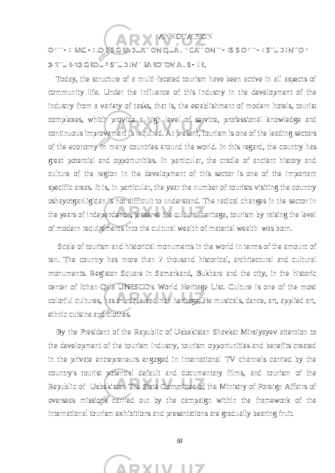 ANNOTATION OF THE BACHELOR’S GRADUATION QUALIFICATION THESIS OF THE STUDENT OF 3-1TUR-13 GROUP STUDENT BAROTOV ALISHER. Today, the structure of a multi-faceted tourism have been active in all aspects of community life. Under the influence of this industry in the development of the industry from a variety of tasks, that is, the establishment of modern hotels, tourist complexes, which provide a high level of service, professional knowledge and continuous improvement is required. At present, tourism is one of the leading sectors of the economy in many countries around the world. In this regard, the country has great potential and opportunities. In particular, the cradle of ancient history and culture of the region in the development of this sector is one of the important specific areas. It is, in particular, the year the number of tourists visiting the country oshayotganligidan is not difficult to understand. The radical changes in the sector in the years of independence, preserve the cultural heritage, tourism by raising the level of modern requirements into the cultural wealth of material wealth was born.         Scale of tourism and historical monuments in the world in terms of the amount of ten. The country has more than 7 thousand historical, architectural and cultural monuments. Registan Square in Samarkand, Bukhara and the city, in the historic center of Ichan-Qala UNESCO&#39;s World Heritage List. Culture is one of the most colorful cultures, has a unique and rich heritage. He musicals, dance, art, applied art, ethnic cuisine and clothes. By the President of the Republic of Uzbekistan Shavkat Mirziyayev attention to the development of the tourism industry, tourism opportunities and benefits created in the private entrepreneurs engaged in international TV channels carried by the country&#39;s tourist potential default and documentary films, and tourism of the Republic of Uzbekistan The State Committee of the Ministry of Foreign Affairs of overseas missions carried out by the campaign within the framework of the international tourism exhibitions and presentations are gradually bearing fruit. 69 