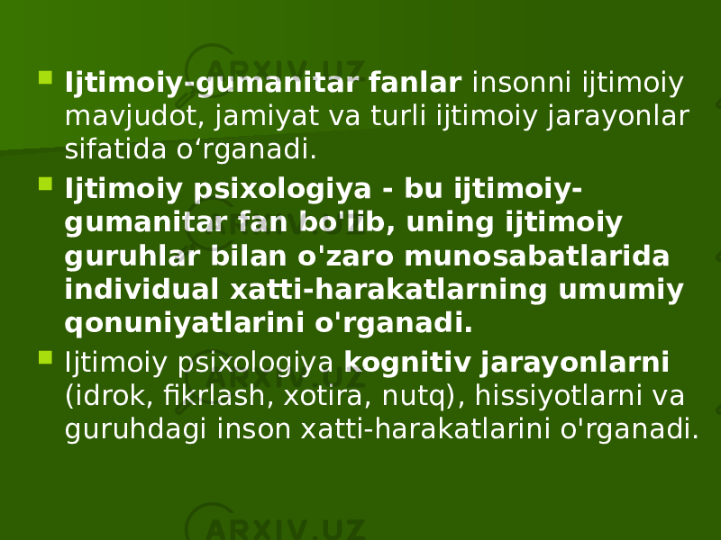  Ijtimoiy-gumanitar fanlar insonni ijtimoiy mavjudot, jamiyat va turli ijtimoiy jarayonlar sifatida o‘rganadi.  Ijtimoiy psixologiya - bu ijtimoiy- gumanitar fan bo&#39;lib, uning ijtimoiy guruhlar bilan o&#39;zaro munosabatlarida individual xatti-harakatlarning umumiy qonuniyatlarini o&#39;rganadi.  Ijtimoiy psixologiya kognitiv jarayonlarni (idrok, fikrlash, xotira, nutq), hissiyotlarni va guruhdagi inson xatti-harakatlarini o&#39;rganadi. 