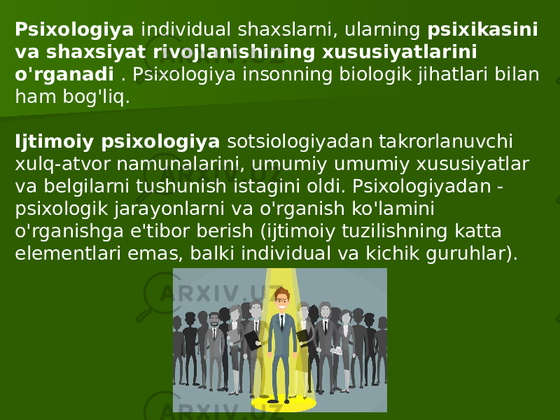 Psixologiya individual shaxslarni, ularning psixikasini va shaxsiyat rivojlanishining xususiyatlarini o&#39;rganadi . Psixologiya insonning biologik jihatlari bilan ham bog&#39;liq.   Ijtimoiy psixologiya sotsiologiyadan takrorlanuvchi xulq-atvor namunalarini, umumiy umumiy xususiyatlar va belgilarni tushunish istagini oldi. Psixologiyadan - psixologik jarayonlarni va o&#39;rganish ko&#39;lamini o&#39;rganishga e&#39;tibor berish (ijtimoiy tuzilishning katta elementlari emas, balki individual va kichik guruhlar). 