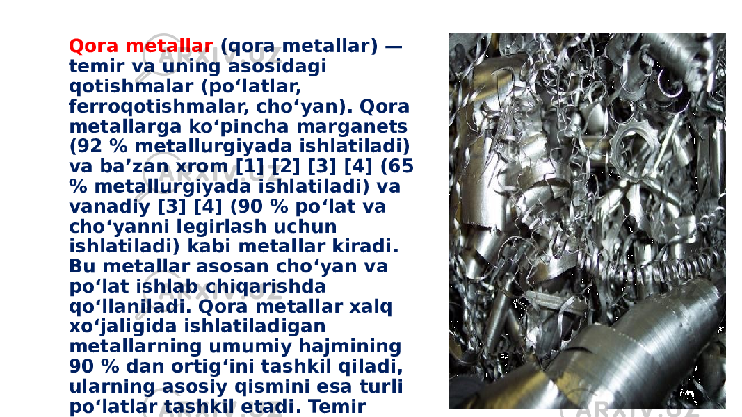 Qora metallar (qora metallar) — temir va uning asosidagi qotishmalar (poʻlatlar, ferroqotishmalar, choʻyan). Qora metallarga koʻpincha marganets (92 % metallurgiyada ishlatiladi) va baʼzan xrom [1] [2] [3] [4] (65 % metallurgiyada ishlatiladi) va vanadiy [3] [4] (90 % poʻlat va choʻyanni legirlash uchun ishlatiladi) kabi metallar kiradi. Bu metallar asosan choʻyan va poʻlat ishlab chiqarishda qoʻllaniladi. Qora metallar xalq xoʻjaligida ishlatiladigan metallarning umumiy hajmining 90 % dan ortigʻini tashkil qiladi, ularning asosiy qismini esa turli poʻlatlar tashkil etadi. Temir qotishmalariga turli xil xususiyatlarni beruvchi asosiy element ugleroddir. 
