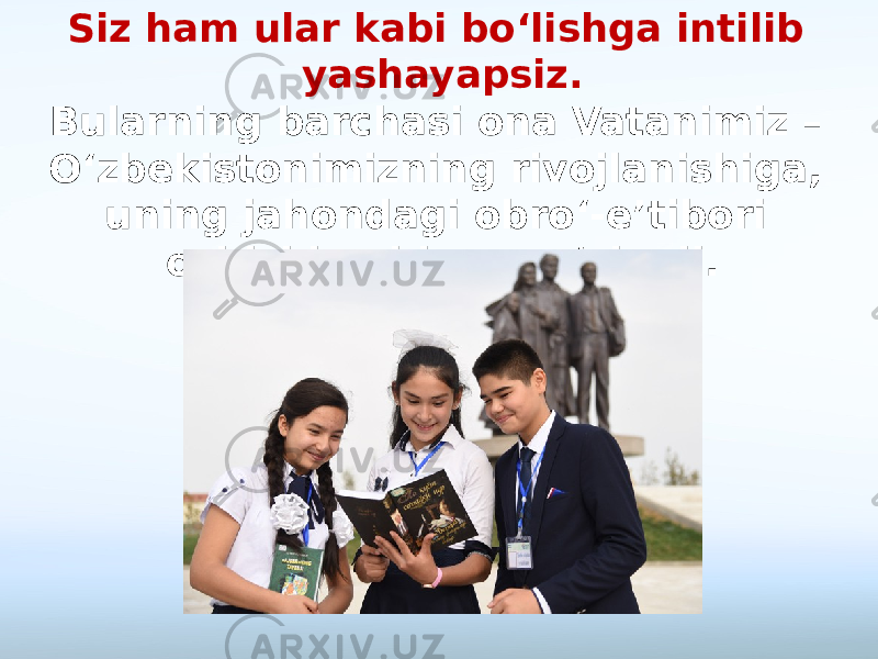 Siz ham ular kabi bo‘lishga intilib yashayapsiz. Bularning barchasi ona Vatanimiz – O‘zbekistonimizning rivojlanishiga, uning jahondagi obro‘-e’tibori oshishiga hissa qo‘shadi. 