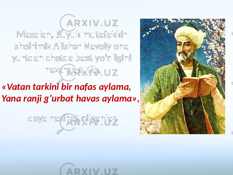 «Vatan tarkini bir nafas aylama, Yana ranji g‘urbat havas aylama», Masalan, buyuk mutafakkir shoirimiz Alisher Navoiy ona yurtdan chetda baxt yo‘qligini nazarda tutib, deya nasihat qilganlar. 