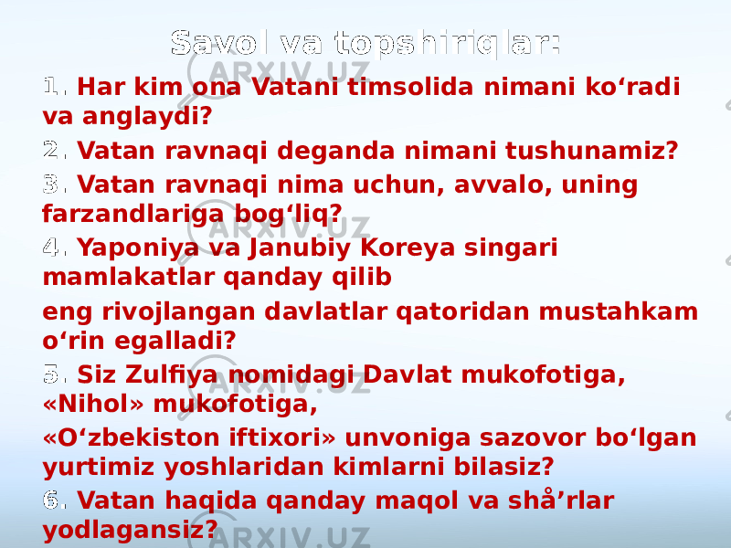 Savol va topshiriqlar: 1. Har kim ona Vatani timsolida nimani ko‘radi va anglaydi? 2. Vatan ravnaqi deganda nimani tushunamiz? 3. Vatan ravnaqi nima uchun, avvalo, uning farzandlariga bog‘liq? 4. Yaponiya va Janubiy Koreya singari mamlakatlar qanday qilib eng rivojlangan davlatlar qatoridan mustahkam o‘rin egalladi? 5. Siz Zulfiya nomidagi Davlat mukofotiga, «Nihol» mukofotiga, «O‘zbekiston iftixori» unvoniga sazovor bo‘lgan yurtimiz yoshlaridan kimlarni bilasiz? 6. Vatan haqida qanday maqol va shå’rlar yodlagansiz? 7. Vatan ravnaqiga erishishning eng muhim sharti nima? 8. Ushbu rasmlarda Vatan ravnaqiga asos bo‘ladigan qanday boylik va imkoniyatlar tasvirlangan? 