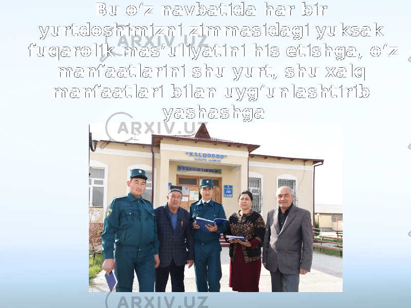 Bu o‘z navbatida har bir yurtdoshimizni zimmasidagi yuksak fuqarolik mas’uliyatini his etishga, o‘z manfaatlarini shu yurt, shu xalq manfaatlari bilan uyg‘unlashtirib yashashga da’vat etadi. 