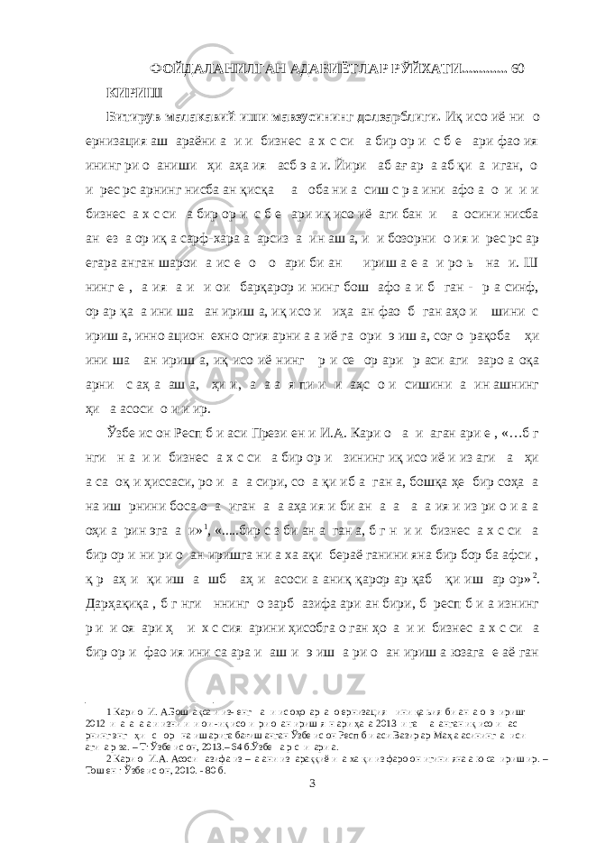  ФОЙДАЛАНИЛГАН АДАБИЁТЛАР РЎЙХАТИ............. 60 КИРИШ Битирув малакавий иши мавзусининг долзарблиги. Иқ исо иё ни о ернизация аш араёни а и и бизнес а х с си а бир ор и с б е ари фао ия ининг ри о аниши ҳи аҳа ия асб э а и. Йири аб ағ ар а аб қи а иган, о и рес рс арнинг нисба ан қисқа а оба ни а сиш с р а ини афо а о и и и бизнес а х с си а бир ор и с б е ари иқ исо иё аги бан и а осини нисба ан ез а ор иқ а сарф-хара а арсиз а ин аш а, и и бозорни о ия и рес рс ар егара анган шарои а ис е о о ари би ан ириш а е а и ро ь на и. Ш нинг е , а ия а и и ои барқарор и нинг бош афо а и б ган - р а синф, ор ар қа а ини ша ан ириш а, иқ исо и иҳа ан фао б ган аҳо и шини с ириш а, инно ацион ехно огия арни а а иё га ори э иш а, соғ о рақоба ҳи ини ша ан ириш а, иқ исо иё нинг р и се ор ари р аси аги заро а оқа арни с аҳ а аш а, ҳи и, а а а я пи и и аҳс о и сишини а ин ашнинг ҳи а асоси о и и ир. Ўзбе ис он Респ б и аси Прези ен и И.А. Кари о а и аган ари е , «…б г нги н а и и бизнес а х с си а бир ор и зининг иқ исо иё и из аги а ҳи а са оқ и ҳиссаси, ро и а а сири, со а қи иб а ган а, бошқа ҳе бир соҳа а на иш рнини боса о а иган а а аҳа ия и би ан а а а а ия и из ри о и а а оҳи а рин эга а и» 1 , «.....бир с з би ан а ган а, б г н и и бизнес а х с си а бир ор и ни ри о ан иришга ни а ха ақи бераё ганини яна бир бор ба афси , қ р аҳ и қи иш а шб аҳ и асоси а аниқ қарор ар қаб қи иш ар ор» 2 . Дарҳақиқа , б г нги ннинг о зарб азифа ари ан бири, б респ б и а изнинг р и и оя ари ҳ и х с сия арини ҳисобга о ган ҳо а и и бизнес а х с си а бир ор и фао ия ини са ара и аш и э иш а ри о ан ириш а юзага е аё ган 1 Кари о И. А.Бош ақса и из- енг а и ис оҳо ар а о ернизация ини қа ьия би ан а о э ириш: 2012 и а а а а и изни и и ои -иқ исо и ри о ан ириш я н ари ҳа а 2013 и га а анган иқ исо и ас рнинг энг ҳи с ор на иш арига бағиш анган Ўзбе ис он Респ б и аси Вазир ар Маҳ а асининг а иси аги а р за. – Т: Ўзбе ис он, 2013.– 64 б.Ўзбе а р с и ари а. 2 Кари о И.А. Асоси азифа из – а ани из араққиё и а ха қи из фаро он игини яна а ю са ириш ир. – Тош ен : Ўзбе ис он, 2010. - 80 б. 3 