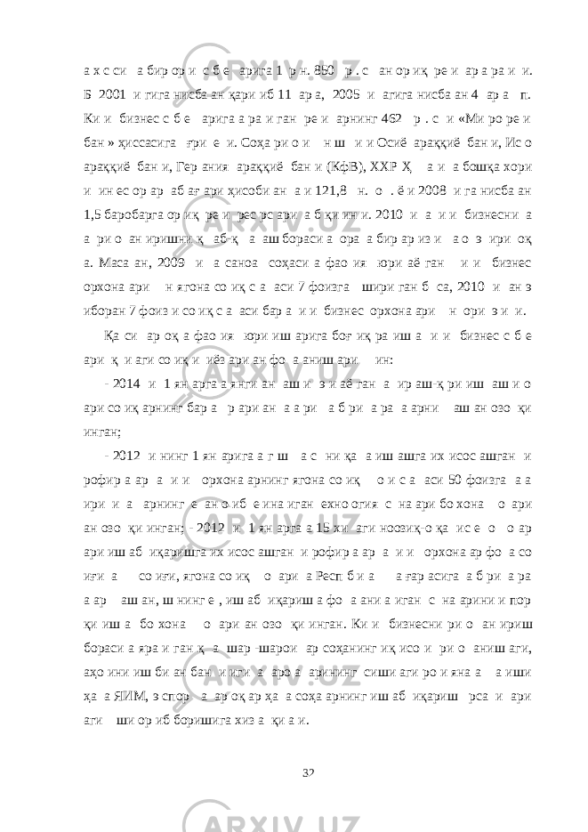 а х с си а бир ор и с б е арига 1 р н. 850 р . с ан ор иқ ре и ар а ра и и. Б 2001 и гига нисба ан қари иб 11 ар а, 2005 и агига нисба ан 4 ар а п. Ки и бизнес с б е арига а ра и ган ре и арнинг 462 р . с и «Ми ро ре и бан » ҳиссасига ғри е и. Соҳа ри о и н ш и и Осиё араққиё бан и, Ис о араққиё бан и, Гер ания араққиё бан и (КфВ), ХХР Ҳ а и а бошқа хори и ин ес ор ар аб ағ ари ҳисоби ан а и 121,8 н. о . ё и 2008 и га нисба ан 1,5 баробарга ор иқ ре и рес рс ари а б қи ин и. 2010 и а и и бизнесни а а ри о ан иришни қ аб-қ а аш бораси а ора а бир ар из и а о э ири оқ а. Маса ан, 2009 и а саноа соҳаси а фао ия юри аё ган и и бизнес орхона ари н ягона со иқ с а аси 7 фоизга шири ган б са, 2010 и ан э иборан 7 фоиз и со иқ с а аси бар а и и бизнес орхона ари н ори э и и. Қа си ар оқ а фао ия юри иш арига боғ иқ ра иш а и и бизнес с б е ари қ и аги со иқ и иёз ари ан фо а аниш ари ин: - 2014 и 1 ян арга а янги ан аш и э и аё ган а ир аш-қ ри иш аш и о ари со иқ арнинг бар а р ари ан а а ри а б ри а ра а арни аш ан озо қи инган; - 2012 и нинг 1 ян арига а г ш а с ни қа а иш ашга их исос ашган и рофир а ар а и и орхона арнинг ягона со иқ о и с а аси 50 фоизга а а ири и а арнинг е ан о иб е ина иган ехно огия с на ари бо хона о ари ан озо қи инган; - 2012 и 1 ян арга а 15 хи аги ноозиқ-о қа ис е о о ар ари иш аб иқаришга их исос ашган и рофир а ар а и и орхона ар фо а со иғи а со иғи, ягона со иқ о ари а Респ б и а а ғар асига а б ри а ра а ар аш ан, ш нинг е , иш аб иқариш а фо а ани а иган с на арини и пор қи иш а бо хона о ари ан озо қи инган. Ки и бизнесни ри о ан ириш бораси а яра и ган қ а шар -шарои ар соҳанинг иқ исо и ри о аниш аги, аҳо ини иш би ан бан и иги а аро а арининг сиши аги ро и яна а а иши ҳа а ЯИМ, э спор а ар оқ ар ҳа а соҳа арнинг иш аб иқариш рса и ари аги ши ор иб боришига хиз а қи а и. 32 