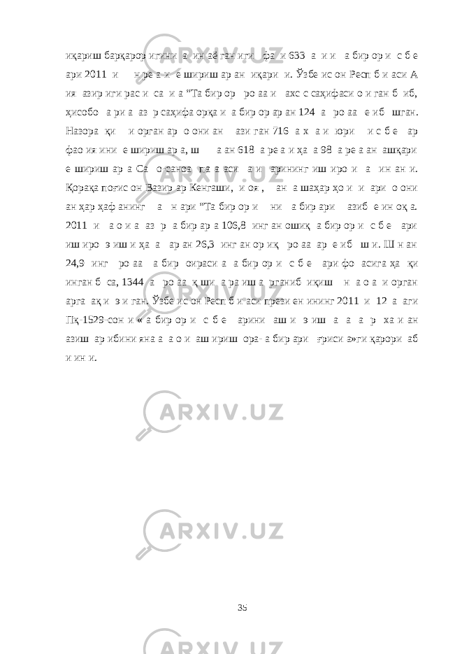 иқариш барқарор игини а ин аё ган иги фа и 633 а и и а бир ор и с б е ари 2011 и н ре а и е шириш ар ан иқари и. Ўзбе ис он Респ б и аси А ия азир иги рас и са и а “Та бир ор ро аа и ахс с саҳифаси о и ган б иб, ҳисобо а ри а аз р саҳифа орқа и а бир ор ар ан 124 а ро аа е иб шган. Назора қи и орган ар о они ан ази ган 716 а х а и юри и с б е ар фао ия ини е шириш ар а, ш а ан 618 а ре а и ҳа а 98 а ре а ан ашқари е шириш ар а Са о-саноа па а аси а и арининг иш иро и а ин ан и. Қорақа поғис он Вазир ар Кенгаши, и оя , ан а шаҳар ҳо и и ари о они ан ҳар ҳаф анинг а н ари “Та бир ор и ни а бир ари азиб е ин оқ а. 2011 и а о и а аз р а бир ар а 106,8 инг ан ошиқ а бир ор и с б е ари иш иро э иш и ҳа а ар ан 26,3 инг ан ор иқ ро аа ар е иб ш и. Ш н ан 24,9 инг ро аа а бир оираси а а бир ор и с б е ари фо асига ҳа қи инган б са, 1344 а ро аа қ ши а ра иш а рганиб иқиш н а о а и орган арга ақ и э и ган. Ўзбе ис он Респ б и аси прези ен ининг 2011 и 12 а аги Пқ-1529-сон и « а бир ор и с б е арини аш и э иш а а а р ха и ан азиш ар ибини яна а а о и аш ириш ора- а бир ари ғриси а»ги қарори аб и ин и. 35 