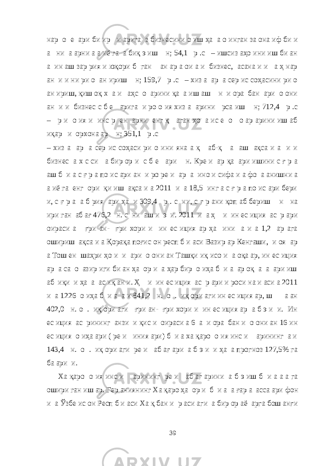 нар о е ари би ир и арига з бизнесини о иш ҳа а о инган за она иф би и а ни а арни а а иё га а биқ э иш н; 54,1 р .с – ишсиз аҳо ини иш би ан а ин аш зар рия и юқори б ган ан ар а ои а и бизнес, асана и и а ҳ нар ан и и ни ри о ан ириш н; 159,7 р .с – хиз а ар а сер ис соҳасини ри о ан ириш, қиш оқ х а и аҳс о арини қа а иш аш н и ора бан ари о они ан и и бизнес с б е арига и ро о ия хиз а арини рса иш н; 712,4 р .с – р и о ия и инс р ен арни енг қ аган ҳо а ис е о о ар арини иш аб иқар и орхона ар н; 351,1 р .с – хиз а ар а сер ис соҳаси ри о ини яна а қ аб-қ а аш ақса и а и и бизнес а х с си а бир ор и с б е ари н. Кре и ар қа ари ишини с ғ р а аш б и а с ғ р а по ис ари ан и ро ре и ар а ино и сифа и а фо а анишни а а иё га енг ори қи иш ақса и а 2011 и а 18,5 инг а с ғ р а по ис ари бери и, с ғ р а а б рия ари ҳа и 309,4 р . с ни, с ғ р ани қоп аб бериш н на ири ган аб ағ 476,2 н. с ни аш и э и. 2011 и а ҳ и ин ес иция ас р ари оираси а ғри ан- ғри хори и ин ес иция ар ҳа ини а и а 1,2 ар ага ошириш ақса и а Қорақа поғис он респ б и аси Вазир ар Кенгаши, и оя ар а Тош ен шаҳри ҳо и и ари о они ан Ташқи иқ исо и а оқа ар, ин ес иция ар а са о азир иги би ан ҳа ор и а ҳар бир о иҳа б и а ар оқ а а ари иш аб иқи и ҳа а ас иқ ан и. Ҳ и ин ес иция ас р ари и роси на и аси а 2011 и а 1226 о иҳа б и а а и 841,2 н. о . иқ ори аги ин ес иция ар, ш а ан 402,0 н. о . иқ ори аги ғри ан- ғри хори и ин ес иция ар а б э и и. Ин ес иция ас рининг анзи и қис и оираси а 6 а и ора бан и о они ан 16 ин ес иция о иҳа ари ( ре и иния ари) б и а ха қаро о ия инс и арининг а и 143,4 н. о . иқ ори аги ре и аб ағ ари а б э и и ҳа а прогноз 127,5% га ба ари и. Ха қаро о ия инс и арининг ре и аб ағ арини а б э иш б и а а а га ошири ган иш ар. Гер аниянинг Ха қаро ҳа ор и б и а а ғар а асса ари фон и а Ўзбе ис он Респ б и аси Ха қ бан и р аси аги а бир ор аё арга бош анғи 39 