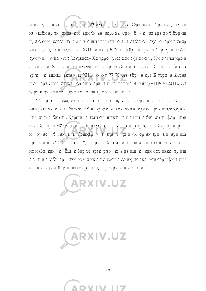 аси а қа нашиш и, ш нинг е 22 ию ни Бе ьгия, Франция, Гер ания, Го ан ия ишби ар он оира а и ари би ан заро ҳа ор и б и а зо ара о иб бориш и; Хори и бозор арга янги е иш ири ган е а а сабза о аҳс о ари э спор ини га қ иш ақса и а, 2011 и нинг 5-9 сен ябр н ари а бир ор и с б е арининг «Asia Fruit Logistica» Ҳа қаро ргаз аси а (Гон онг, Хи о ) иш иро и а ин ан и; За она и ехно оги с на ар со иб о иш ис аги а б ган а бир ор арга а ашиш ақса и а, 2011 ининг 22-29 сен ябр н ари Б хоро а Хораз и оя ари енги саноа о пания ари а и арининг (14 иши) «ITMA-2011» Ха қаро енги саноа ргаз аси а иш иро и а ин ан и. Та ир ор и соҳаси а а р арни а ёр аш, қа а а ёр аш а ар а а асини ошириш ҳа а и и бизнес с б е арига ас аҳа хиз а арини рса ишга қара и ган ора- а бир ар. Қарши а Тош ен шаҳар ари а Ёш а бир ор ар фор ари ази иб, ар а 500 га яқин а бир ор ар, бизнес- ренер ар ҳа а а бир ор и ри о и н ас б ган а а бошқар и а аҳа и ҳо и ия орган ари а и ари иш иро э иш и. Та бир ар а “Ҳ ар а а бир ор и ни ри о ан ириш а о ари а ис иқбо ари а “Ёш а бир ор арга ре и ар а ра иш а арни со иққа ор иш а з ари а еба ар ази и. Со иқ а а е ияси а со иқ ас аҳа иси сер ифи а ини о иш ис аги а б ган шахс ар н қ рс ари аш и э и и. 42 