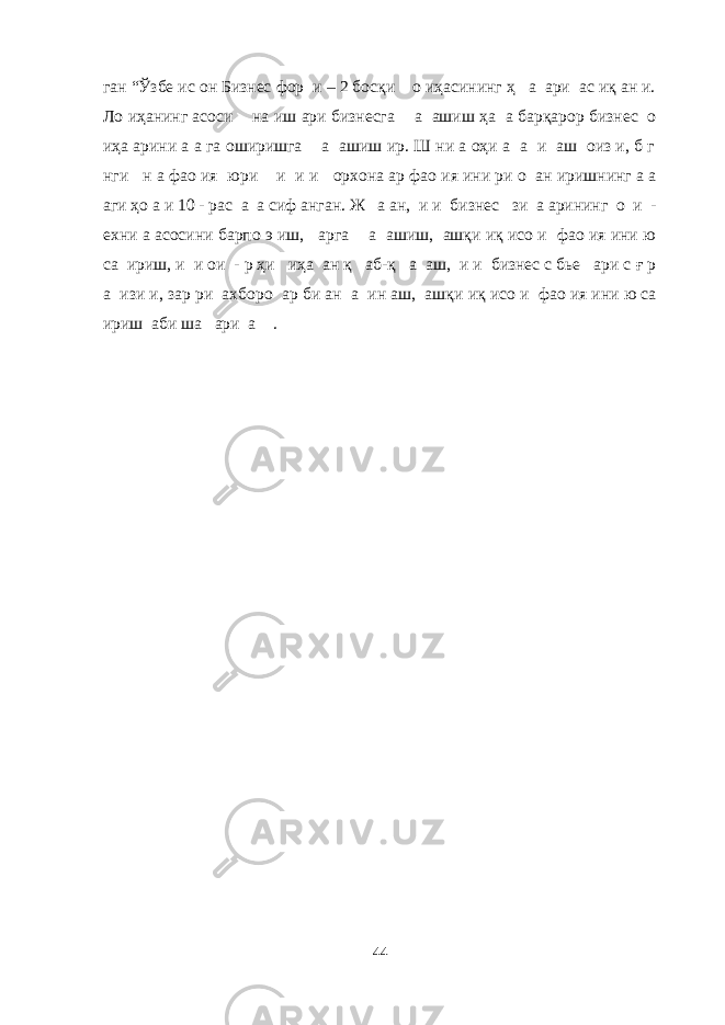 ган “Ўзбе ис он Бизнес фор и – 2 босқи о иҳасининг ҳ а ари ас иқ ан и. Ло иҳанинг асоси на иш ари бизнесга а ашиш ҳа а барқарор бизнес о иҳа арини а а га оширишга а ашиш ир. Ш ни а оҳи а а и аш оиз и, б г нги н а фао ия юри и и и орхона ар фао ия ини ри о ан иришнинг а а аги ҳо а и 10 - рас а а сиф анган. Ж а ан, и и бизнес зи а арининг о и - ехни а асосини барпо э иш, арга а ашиш, ашқи иқ исо и фао ия ини ю са ириш, и и ои - р ҳи иҳа ан қ аб-қ а аш, и и бизнес с бье ари с ғ р а изи и, зар ри ахборо ар би ан а ин аш, ашқи иқ исо и фао ия ини ю са ириш аби ша ари а . 44 