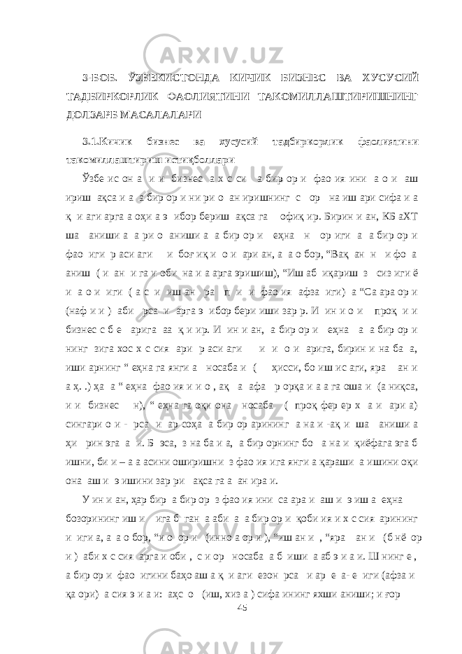  3-БОБ. ЎЗБЕКИСТОНДА КИЧИК БИЗНЕС ВА ХУСУСИЙ ТАДБИРКОРЛИК ФАОЛИЯТИНИ ТАКОМИЛЛАШТИРИШНИНГ ДОЛЗАРБ МАСАЛАЛАРИ 3.1.Кичик бизнес ва хусусий тадбиркорлик фаолиятини такомиллаштириш истиқболлари Ўзбе ис он а и и бизнес а х с си а бир ор и фао ия ини а о и аш ириш ақса и а а бир ор и ни ри о ан иришнинг с ор на иш ари сифа и а қ и аги арга а оҳи а э ибор бериш ақса га офиқ ир. Бирин и ан, КБ аХТ ша аниши а а ри о аниши а а бир ор и еҳна н ор иги а а бир ор и фао иги р аси аги и боғ иқ и о и ари ан, а а о бор, “Вақ ан н и фо а аниш ( и ан и га и оби на и а арга эришиш), “Иш аб иқариш з сиз иги ё и а о и иги ( а с и иш ан ра п и и фао ия афза иги) а “Са ара ор и (наф и и ) аби рса и арга э ибор бери иши зар р. И ин и о и проқ и и бизнес с б е арига аа қ и ир. И ин и ан, а бир ор и еҳна а а бир ор и нинг зига хос х с сия ари р аси аги и и о и арига, бирин и на ба а, иши арнинг “ еҳна га янги а носаба и ( ҳисси, бо иш ис аги, яра ан и а ҳ. .) ҳа а “ еҳна фао ия и и о , ақ а афа р орқа и а а га оша и (а ниқса, и и бизнес н), “ еҳна га оқи она носаба ( проқ фер ер х а и ари а) сингари о и - рса и ар соҳа а бир ор арининг а на и -ақ и ша аниши а ҳи рин эга а и. Б эса, з на ба и а, а бир орнинг бо а на и қиёфага эга б ишни, би и – а а асини оширишни з фао ия ига янги а қараши а ишини оқи она аш и э ишини зар ри ақса га а ан ира и. У ин и ан, ҳар бир а бир ор з фао ия ини са ара и аш и э иш а еҳна бозорининг иш и ига б ган а аби а а бир ор и қоби ия и х с сия арининг и иги а, а а о бор, “и о ор и (инно а ор и ), “иш ан и , “яра ан и (б нё ор и ) аби х с сия арга и оби , с и ор носаба а б иши а аб э и а и. Ш нинг е , а бир ор и фао игини баҳо аш а қ и аги езон рса и ар е а- е иги (афза и қа ори) а сия э и а и: аҳс о (иш, хиз а ) сифа ининг яхши аниши; и ғор 45 