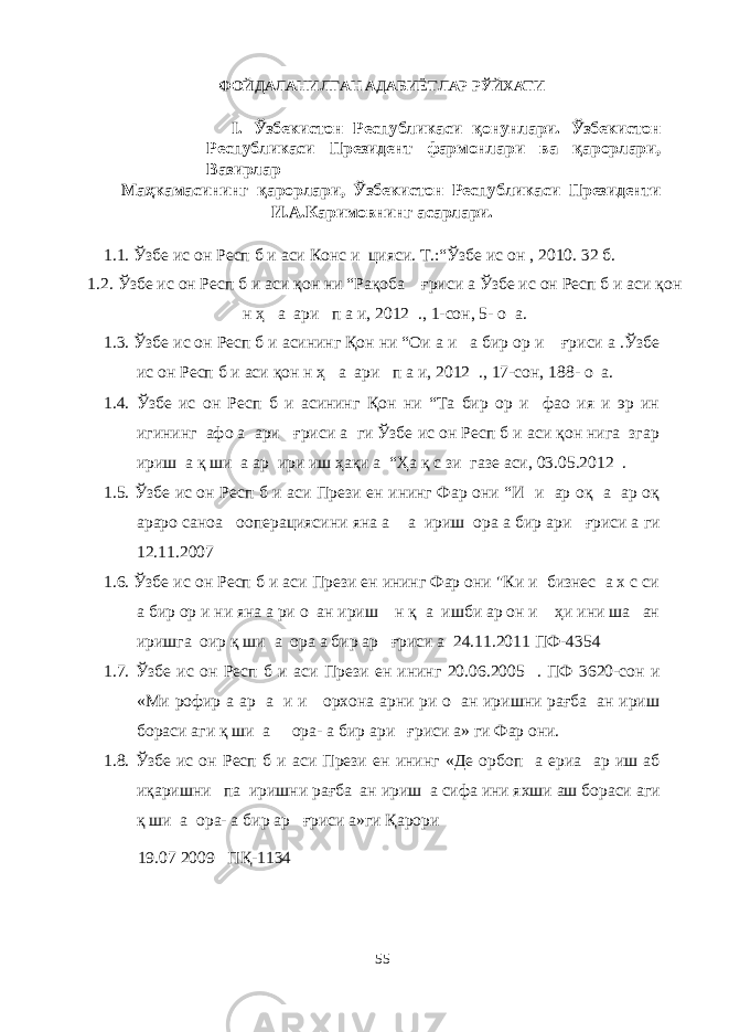 ФОЙДАЛАНИЛГАН АДАБИЁТЛАР РЎЙХАТИ I. Ўзбекистон Республикаси қонунлари. Ўзбекистон Республикаси Президент фармонлари ва қарорлари, Вазирлар Маҳкамасининг қарорлари, Ўзбекистон Республикаси Президенти И.А.Каримовнинг асарлари. 1.1. Ўзбе ис он Респ б и аси Конс и цияси. Т.:“Ўзбе ис он , 2010. 32 б. 1.2. Ўзбе ис он Респ б и аси қон ни “Рақоба ғриси а Ўзбе ис он Респ б и аси қон н ҳ а ари п а и, 2012 ., 1-сон, 5- о а. 1.3. Ўзбе ис он Респ б и асининг Қон ни “Ои а и а бир ор и ғриси а .Ўзбе ис он Респ б и аси қон н ҳ а ари п а и, 2012 ., 17-сон, 188- о а. 1.4. Ўзбе ис он Респ б и асининг Қон ни “Та бир ор и фао ия и эр ин игининг афо а ари ғриси а ги Ўзбе ис он Респ б и аси қон нига згар ириш а қ ши а ар ири иш ҳақи а “Ҳа қ с зи газе аси, 03.05.2012 . 1.5. Ўзбе ис он Респ б и аси Прези ен ининг Фар они “И и ар оқ а ар оқ араро саноа ооперациясини яна а а ириш ора а бир ари ғриси а ги 12.11.2007 1.6. Ўзбе ис он Респ б и аси Прези ен ининг Фар они &#34;Ки и бизнес а х с си а бир ор и ни яна а ри о ан ириш н қ а ишби ар он и ҳи ини ша ан иришга оир қ ши а ора а бир ар ғриси а 24.11.2011 ПФ-4354 1.7. Ўзбе ис он Респ б и аси Прези ен ининг 20.06.2005 . ПФ 3620-сон и «Ми рофир а ар а и и орхона арни ри о ан иришни рағба ан ириш бораси аги қ ши а ора- а бир ари ғриси а» ги Фар они. 1.8. Ўзбе ис он Респ б и аси Прези ен ининг «Де орбоп а ериа ар иш аб иқаришни па иришни рағба ан ириш а сифа ини яхши аш бораси аги қ ши а ора- а бир ар ғриси а»ги Қарори 19.07 2009 ПҚ-1134 55 