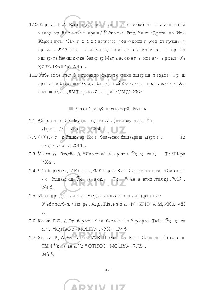1.19. Кари о . И.А. Бош ақса и из – енг а и ис оҳо ар а о ернизация ини қа ия би ан а о э ириш./ Ўзбе ис он Респ б и аси Прези ен и Ис о Кари о нинг 2012 и а а а а и изни и и ои -иқ исо и ри о ан ириш я н ари ҳа а 2013 и га а анган иқ исо и ас рнинг энг ҳи с ор на иш арига бағиш анган Вазир ар Маҳ а асининг а иси аги а р заси. Ха қ с зи. 19-ян арь 2013 . 1.19.Ўзбе ис он Респ б и аси аҳо и фаро он игини ошириш о иҳаси. Т р ш ара асини баҳо аш» (Жаҳон бан и) а «Ўзбе ис он а а роиқ исо и сиёса а қашшоқ и » (БМТ араққиё ас ри, ИТМ)Т, 2007 II. Асосий ва қўшимча адабиётлар. 2.1. Аб раҳ ано К.Х. Меҳна иқ исо иё и (назария а а а иё ). Дарс и Т.: - “Меҳна – 2004 . 2.2. Ф.Кари о а бошқа ар. Ки и бизнесни бошқариш. Дарс и . Т.: “Иқ исо - о ия 2011 . 2.3. Ў асо А., Ваҳобо А. “Иқ исо иё назарияси Ўқ қ ан а, Т.: “Шарқ 2006 . 2.4. Д.Собир оно а, У.Бо а о а, Ф.Бозоро а Ки и бизнес а х с си а бир ор и ни бошқариш. Ўқ қ ан а. Т.: “Фан а ехно огия ар . 2012 . 284 б. 2.5. Ма ое пре прини а е ьс о: организация, э оно и а, пра ение: У еб пособие. / По ре . А. Д. Шере е о а. - М.: ИНФРА-М, 2009.- 480 с. 2.6. Хо ае Р.С., А.Эга бер ие . Ки и бизнес а а бир ор и . ТМИ. Ўқ қ ан а. Т.: “IQTISOD - MOLIYA , 2008 . 174 б. 2.7. Хо ае Р., А.Эга бер ие , Ф.Қ. Шоюс по а. Ки и бизнесни бошқариш. ТМИ Ўқ қ ан а. Т.: “IQTISOD - MOLIYA , 2008 . 248 б. 57 