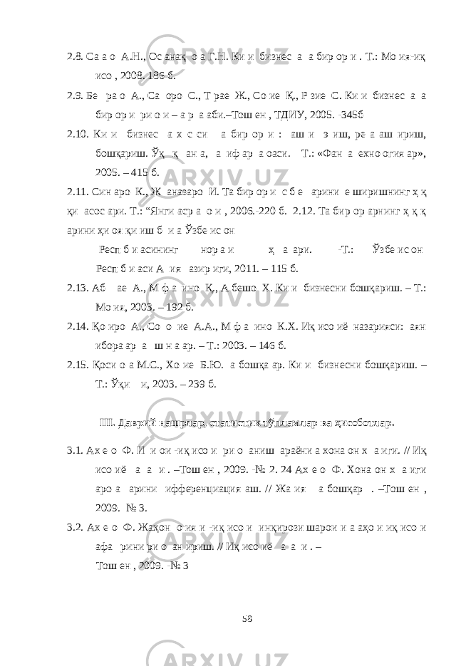 2.8. Са а о А.Н., Ос анақ о а Г.Н. Ки и бизнес а а бир ор и . Т.: Мо ия-иқ исо , 2008. 186 б. 2.9. Бе ра о А., Са оро С., Т рае Ж., Со ие Қ., Р зие С. Ки и бизнес а а бир ор и ри о и – а р а аби.–Тош ен , ТДИУ, 2005. -345б 2.10. Ки и бизнес а х с си а бир ор и : аш и э иш, ре а аш ириш, бошқариш. Ўқ қ ан а, а иф ар а оаси. Т.: «Фан а ехно огия ар», 2005. – 415 б. 2.11. Син аро К., Ж аназаро И. Та бир ор и с б е арини е ширишнинг ҳ қ қи асос ари. Т.: “Янги аср а о и , 2006.-220 б. 2.12. Та бир ор арнинг ҳ қ қ арини ҳи оя қи иш б и а Ўзбе ис он Респ б и асининг нор а и ҳ а ари. -T.: Ўзбе ис он Респ б и аси А ия азир иги, 2011. – 115 б. 2.13. Аб ае А., М ф а ино Қ., А бешо Х. Ки и бизнесни бошқариш. – Т.: Мо ия, 2003. – 192 б. 2.14. Қо иро А., Со о ие А.А., М ф а ино К.Х. Иқ исо иё назарияси: аян ибора ар а ш н а ар. – Т.: 2003. – 146 б. 2.15. Қоси о а М.С., Хо ие Б.Ю. а бошқа ар. Ки и бизнесни бошқариш. – Т.: Ўқи и, 2003. – 239 б. III. Даврий нашрлар, статистик тўпламлар ва ҳисоботлар. 3.1. Ах е о Ф. И и ои -иқ исо и ри о аниш араёни а хона он х а иги. // Иқ исо иё а а и . –Тош ен , 2009. -№ 2. 24 Ах е о Ф. Хона он х а иги аро а арини ифференциация аш. // Жа ия а бошқар . –Тош ен , 2009. № 3. 3.2. Ах е о Ф. Жаҳон о ия и -иқ исо и инқирози шарои и а аҳо и иқ исо и афа рини ри о ан ириш. // Иқ исо иё а а и . – Тош ен , 2009. -№ 3 58 