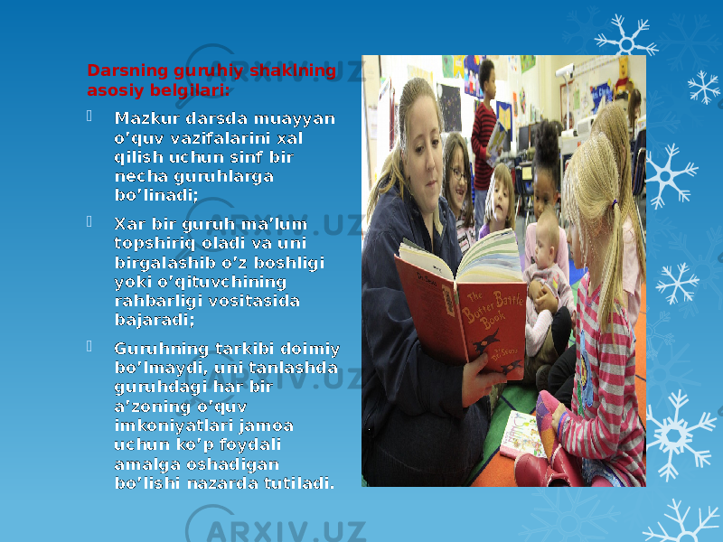 Darsning guruhiy shaklning asosiy belgilari:  Mazkur darsda muayyan o’quv vazifalarini xal qilish uchun sinf bir necha guruhlarga bo’linadi;  Xar bir guruh ma’lum topshiriq oladi va uni birgalashib o’z boshligi yoki o’qituvchining rahbarligi vositasida bajaradi;  Guruhning tarkibi doimiy bo’lmaydi, uni tanlashda guruhdagi har bir a’zoning o’quv imkoniyatlari jamoa uchun ko’p foydali amalga oshadigan bo’lishi nazarda tutiladi. 