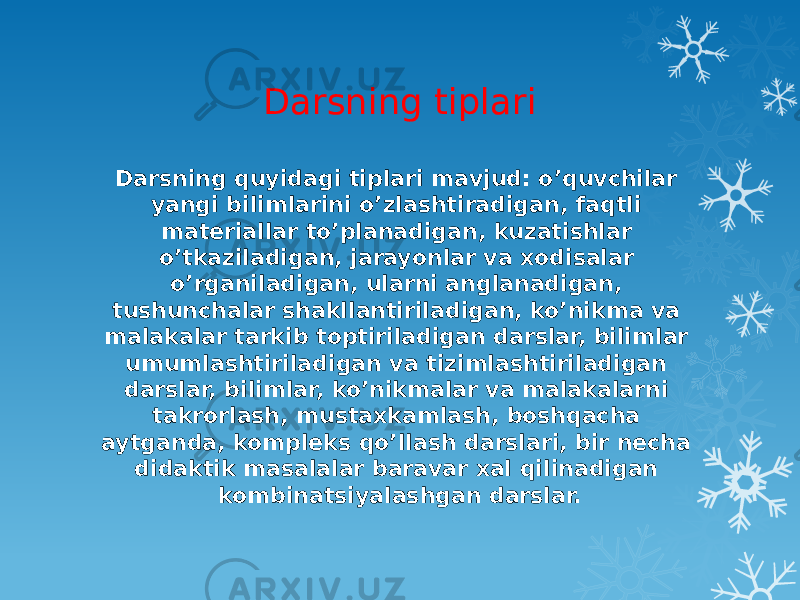 Darsning tiplari Darsning quyidagi tiplari mavjud: o’quvchilar yangi bilimlarini o’zlashtiradigan, faqtli materiallar to’planadigan, kuzatishlar o’tkaziladigan, jarayonlar va xodisalar o’rganiladigan, ularni anglanadigan, tushunchalar shakllantiriladigan, ko’nikma va malakalar tarkib toptiriladigan darslar, bilimlar umumlashtiriladigan va tizimlashtiriladigan darslar, bilimlar, ko’nikmalar va malakalarni takrorlash, mustaxkamlash, boshqacha aytganda, kompleks qo’llash darslari, bir necha didaktik masalalar baravar xal qilinadigan kombinatsiyalashgan darslar. 