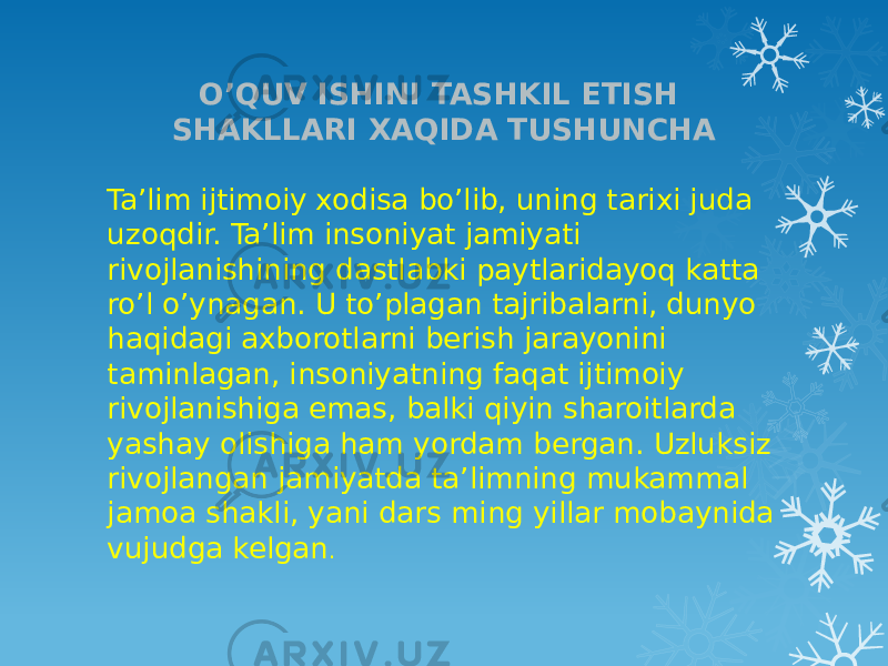 O’QUV ISHINI TASHKIL ETISH SHAKLLARI XAQIDA TUSHUNCHA Ta’lim ijtimoiy xodisa bo’lib, uning tarixi juda uzoqdir. Ta’lim insoniyat jamiyati rivojlanishining dastlabki paytlaridayoq katta ro’l o’ynagan. U to’plagan tajribalarni, dunyo haqidagi axborotlarni berish jarayonini taminlagan, insoniyatning faqat ijtimoiy rivojlanishiga emas, balki qiyin sharoitlarda yashay olishiga ham yordam bergan. Uzluksiz rivojlangan jamiyatda ta’limning mukammal jamoa shakli, yani dars ming yillar mobaynida vujudga kelgan . 