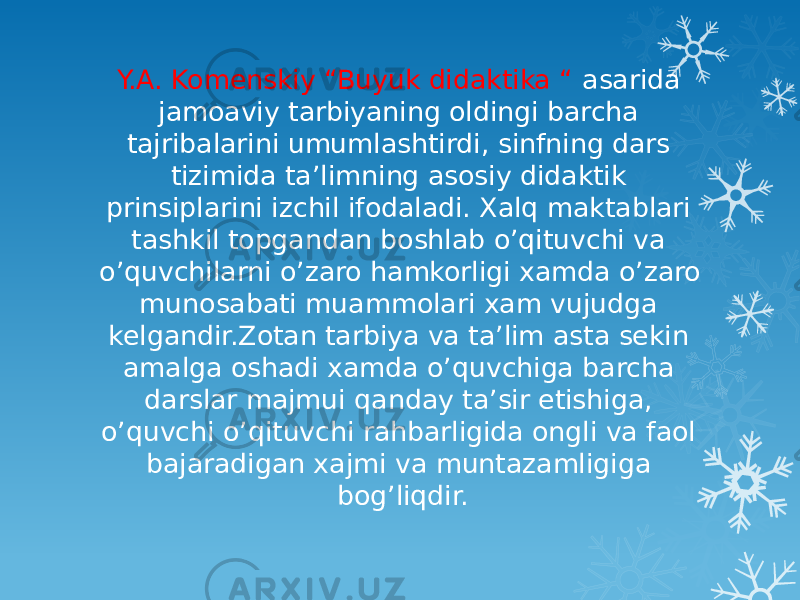 Y.A. Komenskiy “Buyuk didaktika “ asarida jamoaviy tarbiyaning oldingi barcha tajribalarini umumlashtirdi, sinfning dars tizimida ta’limning asosiy didaktik prinsiplarini izchil ifodaladi. Xalq maktablari tashkil topgandan boshlab o’qituvchi va o’quvchilarni o’zaro hamkorligi xamda o’zaro munosabati muammolari xam vujudga kelgandir.Zotan tarbiya va ta’lim asta sekin amalga oshadi xamda o’quvchiga barcha darslar majmui qanday ta’sir etishiga, o’quvchi o’qituvchi rahbarligida ongli va faol bajaradigan xajmi va muntazamligiga bog’liqdir. 